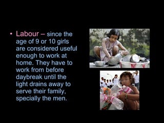 Labour –  since the age of 9 or 10 girls are considered useful enough to work at home. They have to work from before daybreak until the light drains away   to serve their family, specially the men. 