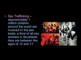 Sex Trafficking  –  approximately 1 million children around the world are involved in the sex trade; a third of all sex workers in Southeast Asia are between the ages of 12 and 17.   