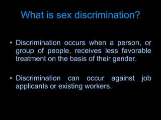 What is sex discrimination ? Discrimination occurs when a person, or group of people, receives less favorable treatment on the basis of their gender.  Discrimination can occur against job applicants or existing workers. 