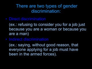 There are two types of gender discrimination: Direct discrimination   (ex.: refusing to consider you for a job just because you are a woman or because you are a man)   Indirect discrimination   (ex.: saying, without good reason, that everyone applying for a job must have been in the armed forces).  