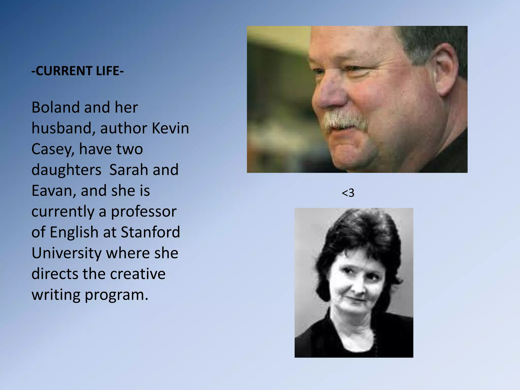 -CURRENT LIFE-Boland and her husband, author Kevin Casey, have two daughters  Sarah and Eavan, and she is currently a professor of English at Stanford University where she directs the creative writing program.                 <3