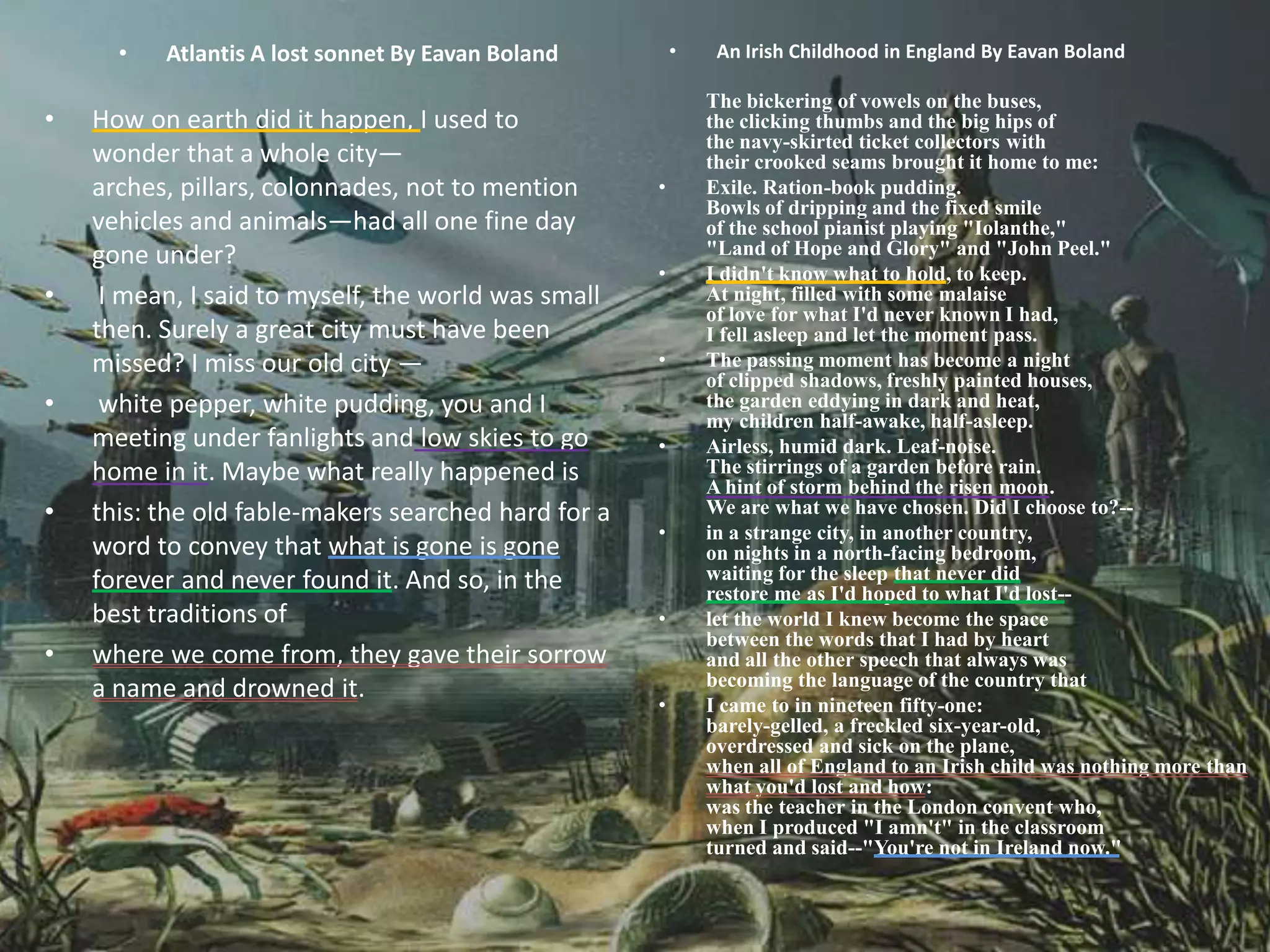 Atlantis A lost sonnet By Eavan BolandAn Irish Childhood in England By Eavan BolandThe bickering of vowels on the buses, the clicking thumbs and the big hips of the navy-skirted ticket collectors with their crooked seams brought it home to me:Exile. Ration-book pudding.Bowls of dripping and the fixed smile of the school pianist playing "Iolanthe," "Land of Hope and Glory" and "John Peel."I didn't know what to hold, to keep.At night, filled with some malaise of love for what I'd never known I had, I fell asleep and let the moment pass.The passing moment has become a night of clipped shadows, freshly painted houses, the garden eddying in dark and heat, my children half-awake, half-asleep.Airless, humid dark. Leaf-noise.The stirrings of a garden before rain.A hint of storm behind the risen moon.We are what we have chosen. Did I choose to?--in a strange city, in another country, on nights in a north-facing bedroom, waiting for the sleep that never did restore me as I'd hoped to what I'd lost--let the world I knew become the space between the words that I had by heartand all the other speech that always was becoming the language of the country thatI came to in nineteen fifty-one: barely-gelled, a freckled six-year-old, overdressed and sick on the plane, when all of England to an Irish child was nothing more than what you'd lost and how: was the teacher in the London convent who, when I produced "I amn't" in the classroom turned and said--"You're not in Ireland now." How on earth did it happen, I used to wonder that a whole city—arches, pillars, colonnades, not to mention vehicles and animals—had all one fine day gone under? I mean, I said to myself, the world was small then. Surely a great city must have been missed? I miss our old city — white pepper, white pudding, you and I meeting under fanlights and low skies to go home in it. Maybe what really happened is this: the old fable-makers searched hard for a word to convey that what is gone is gone forever and never found it. And so, in the best traditions of where we come from, they gave their sorrow a name and drowned it.
