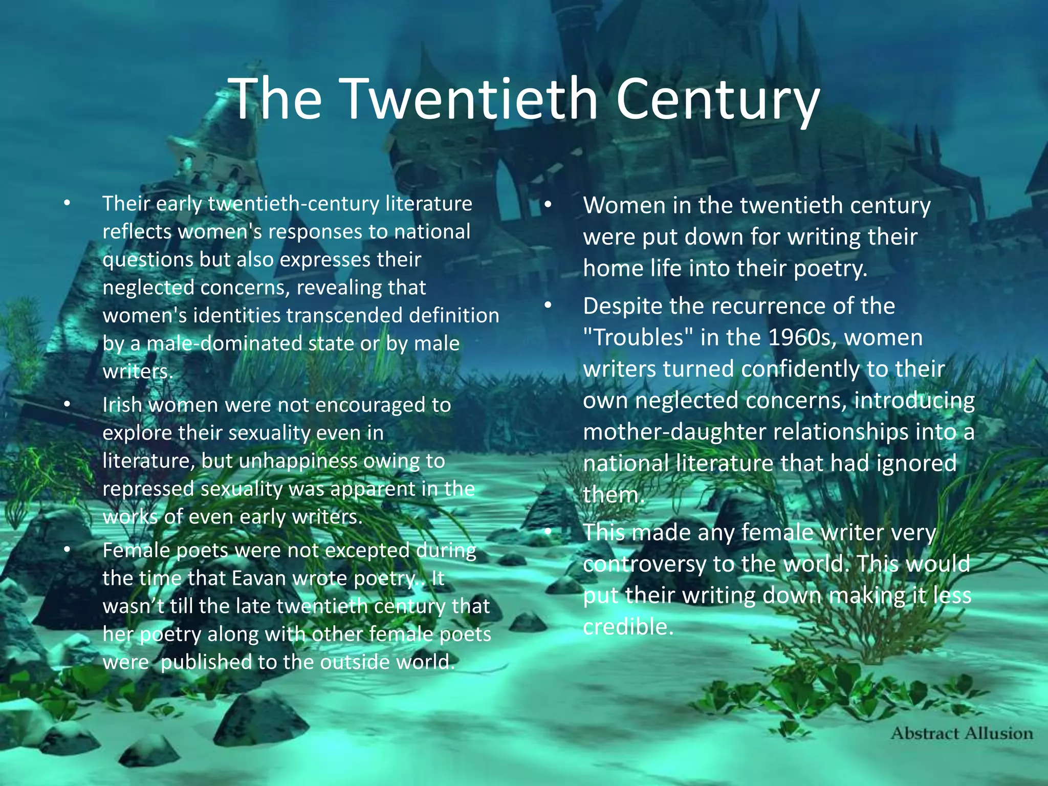 The Twentieth CenturyTheir early twentieth-century literature reflects women's responses to national questions but also expresses their neglected concerns, revealing that women's identities transcended definition by a male-dominated state or by male writers.Irish women were not encouraged to explore their sexuality even in literature, but unhappiness owing to repressed sexuality was apparent in the works of even early writers.Female poets were not excepted during the time that Eavan wrote poetry.. It wasn’t till the late twentieth century that her poetry along with other female poets were  published to the outside world. Women in the twentieth century were put down for writing their home life into their poetry. Despite the recurrence of the "Troubles" in the 1960s, women writers turned confidently to their own neglected concerns, introducing mother-daughter relationships into a national literature that had ignored them.This made any female writer very controversy to the world. This would put their writing down making it less credible. 