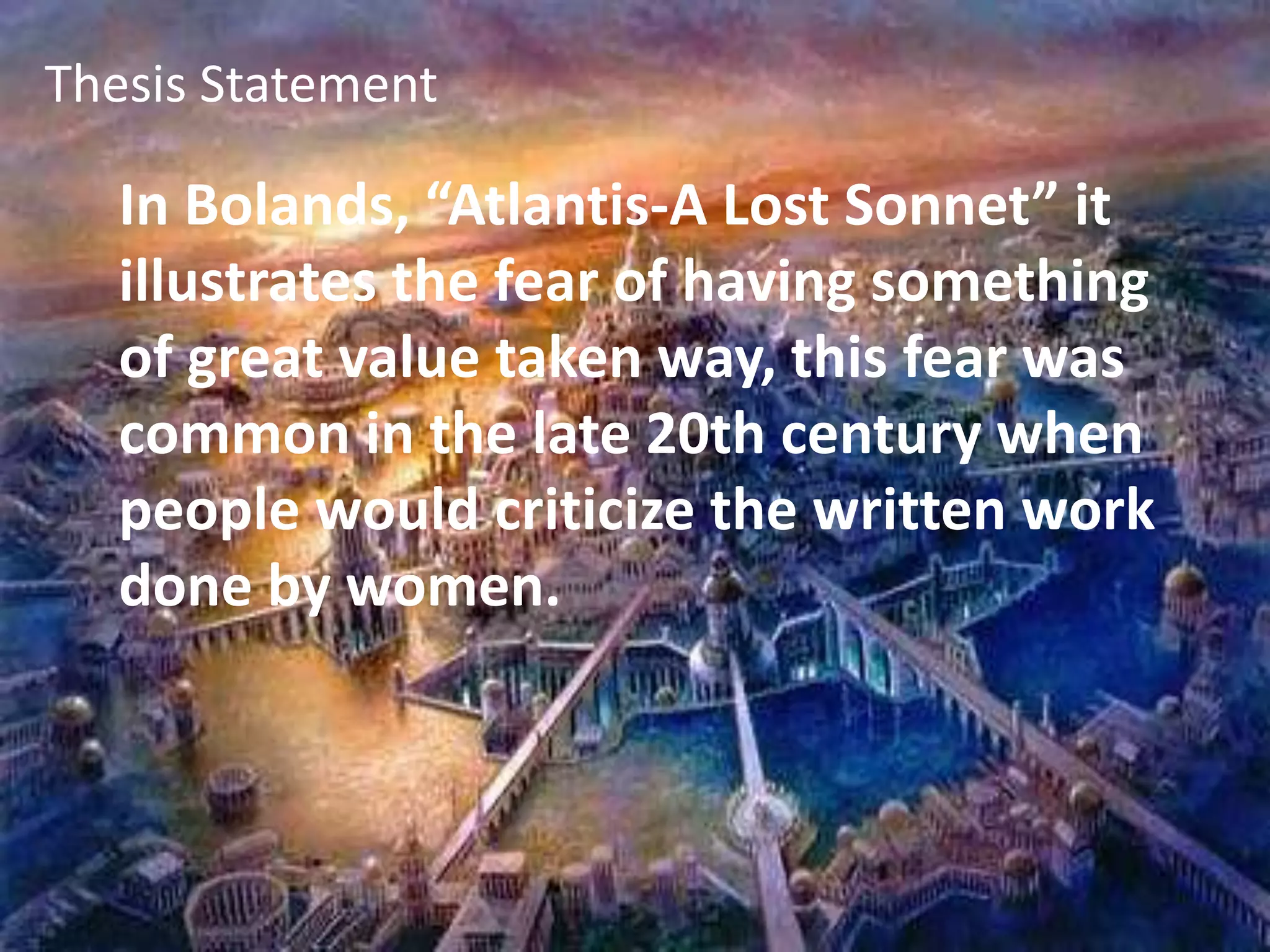 Thesis Statement Thesis Statement In Bolands, “Atlantis-A Lost Sonnet” it illustrates the fear of having something of great value taken way, this fear was common in the late 20th century when people would criticize the written work done by women. 