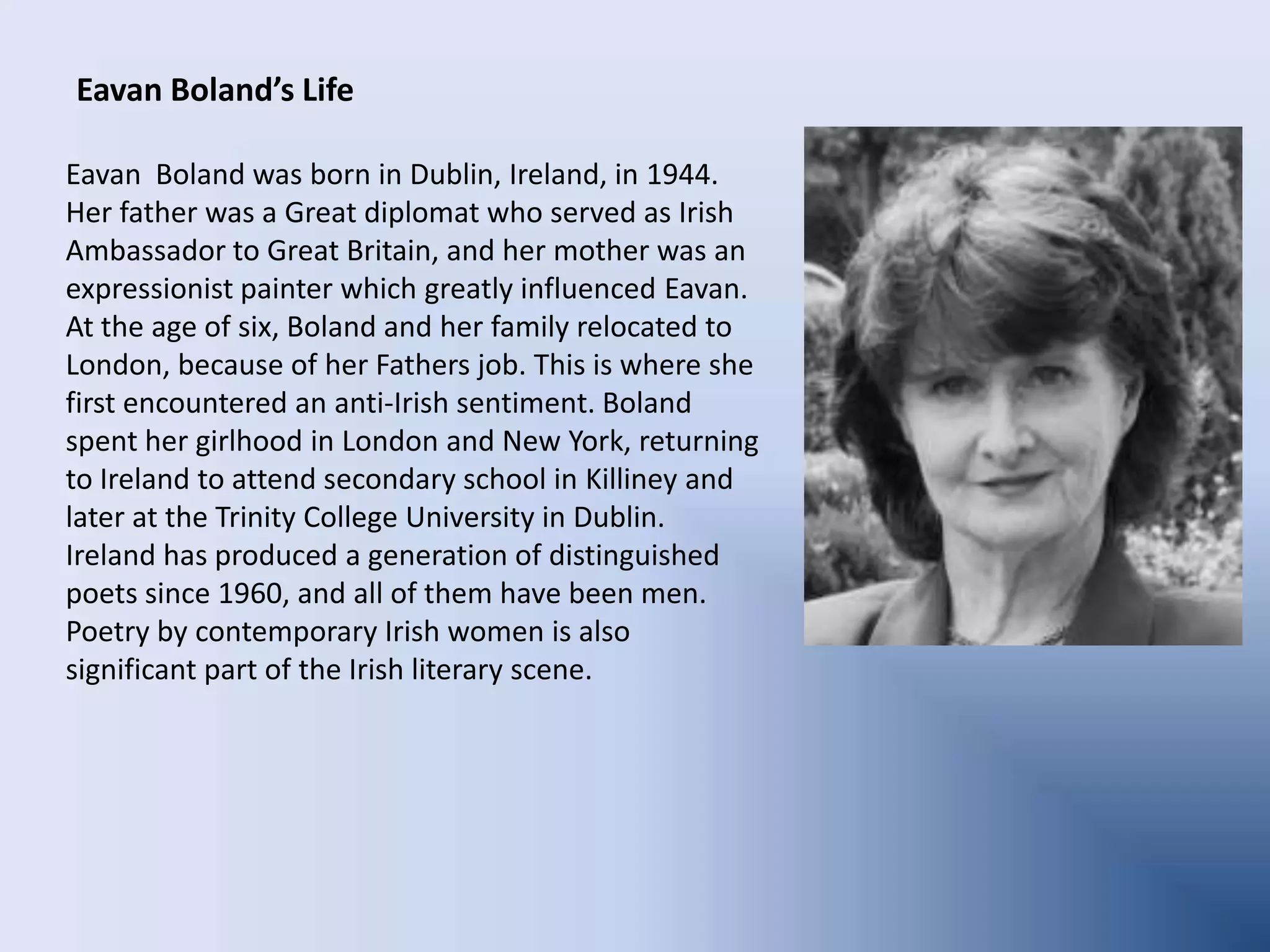 Eavan Boland’s LifeEavan  Boland was born in Dublin, Ireland, in 1944. Her father was a Great diplomat who served as Irish Ambassador to Great Britain, and her mother was an expressionist painter which greatly influenced Eavan.At the age of six, Boland and her family relocated to London, because of her Fathers job. This is where she first encountered an anti-Irish sentiment. Boland spent her girlhood in London and New York, returning to Ireland to attend secondary school in Killiney and later at the Trinity College University in Dublin. Ireland has produced a generation of distinguished poets since 1960, and all of them have been men. Poetry by contemporary Irish women is also significant part of the Irish literary scene.