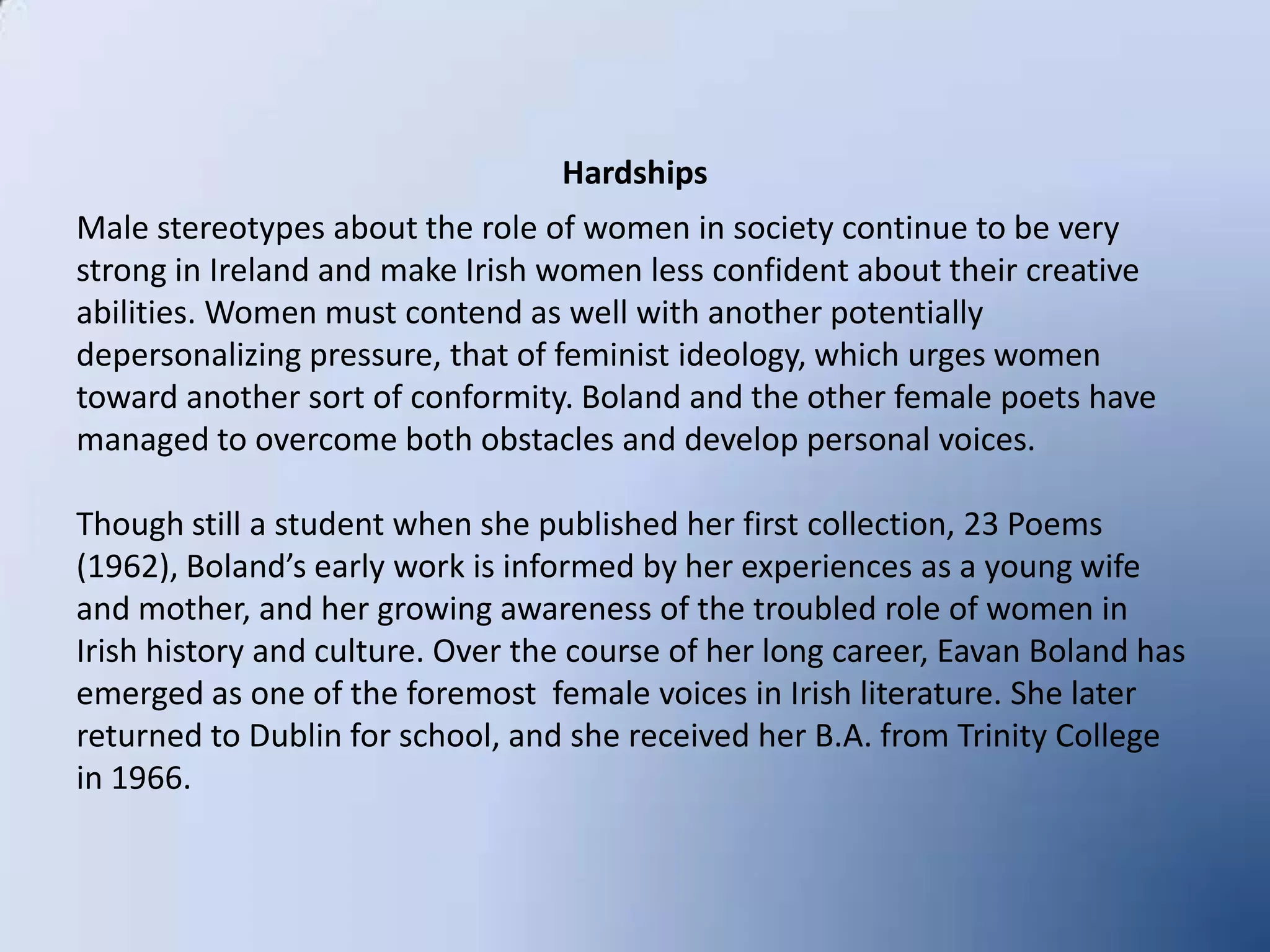 HardshipsMale stereotypes about the role of women in society continue to be very strong in Ireland and make Irish women less confident about their creative abilities. Women must contend as well with another potentially depersonalizing pressure, that of feminist ideology, which urges women toward another sort of conformity. Boland and the other female poets have managed to overcome both obstacles and develop personal voices.Though still a student when she published her first collection, 23 Poems (1962), Boland’s early work is informed by her experiences as a young wife and mother, and her growing awareness of the troubled role of women in Irish history and culture. Over the course of her long career, Eavan Boland has emerged as one of the foremost  female voices in Irish literature. She later returned to Dublin for school, and she received her B.A. from Trinity College in 1966.