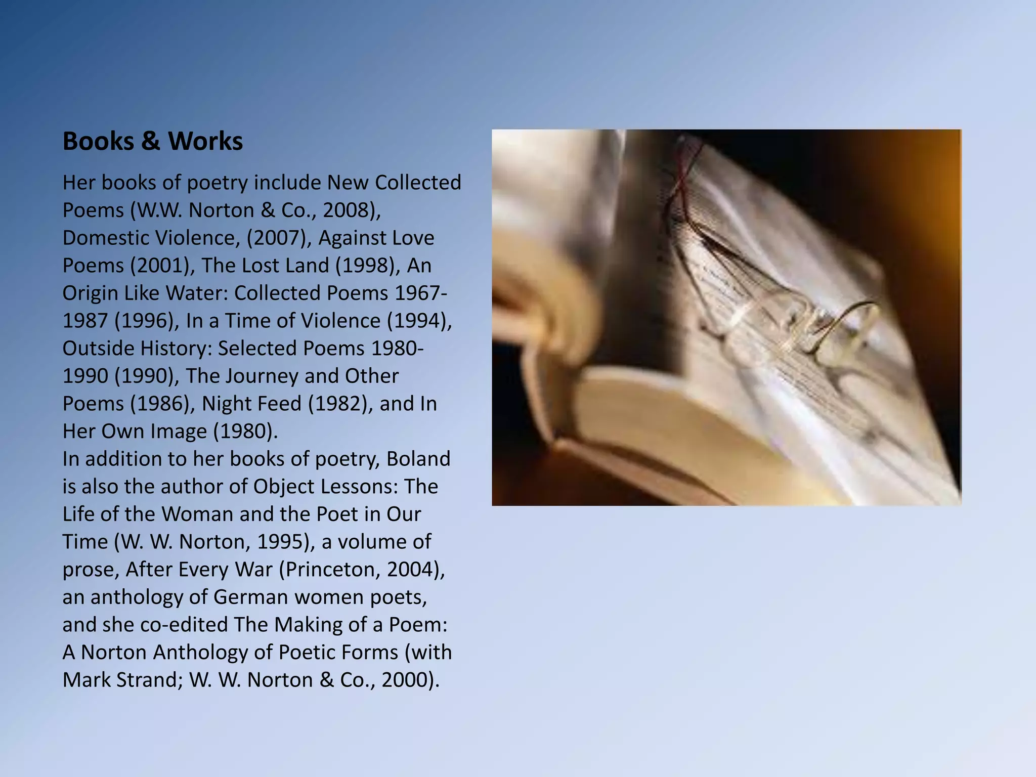 Books & WorksHer books of poetry include New Collected Poems (W.W. Norton & Co., 2008), Domestic Violence, (2007), Against Love Poems (2001), The Lost Land (1998), An Origin Like Water: Collected Poems 1967-1987 (1996), In a Time of Violence (1994), Outside History: Selected Poems 1980-1990 (1990), The Journey and Other Poems (1986), Night Feed (1982), and In Her Own Image (1980).In addition to her books of poetry, Boland is also the author of Object Lessons: The Life of the Woman and the Poet in Our Time (W. W. Norton, 1995), a volume of prose, After Every War (Princeton, 2004), an anthology of German women poets, and she co-edited The Making of a Poem: A Norton Anthology of Poetic Forms (with Mark Strand; W. W. Norton & Co., 2000).