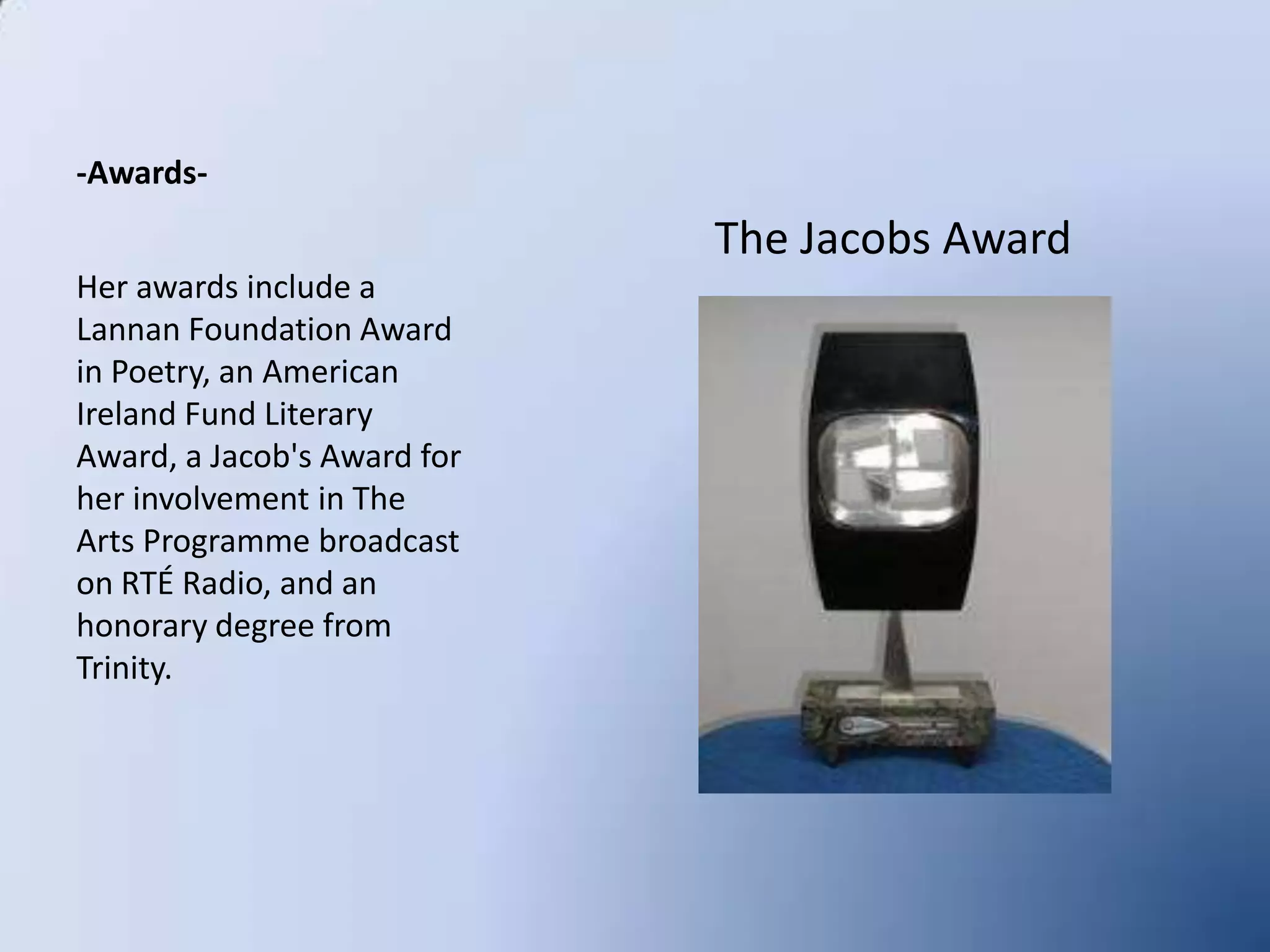 -Awards-Her awards include a Lannan Foundation Award in Poetry, an American Ireland Fund Literary Award, a Jacob's Award for her involvement in The Arts Programme broadcast on RTÉ Radio, and an honorary degree from Trinity.     The Jacobs Award
