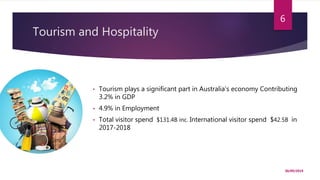 Tourism and Hospitality
30/09/2019
6
• Tourism plays a significant part in Australia’s economy Contributing
3.2% in GDP
• 4.9% in Employment
• Total visitor spend $131.4B inc. International visitor spend $42.5B in
2017-2018
 