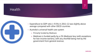 Health
30/09/2019
7
• Expenditure to GDP ratio (~9.5%) in 2011–12 was slightly above
average compared with other OECD countries
• Australia's universal health care system
 Primarily funded by Medicare
 Medicare is funded partly by a 2% Medicare levy (with exceptions
for low-income earners), with any shortfall being met by the
government from general revenue.
 