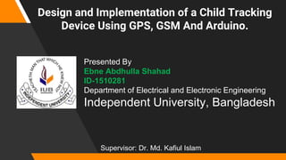 Design and Implementation of a Child Tracking
Device Using GPS, GSM And Arduino.
Presented By
Ebne Abdhulla Shahad
ID-1510281
Department of Electrical and Electronic Engineering
Independent University, Bangladesh
Supervisor: Dr. Md. Kafiul Islam
 