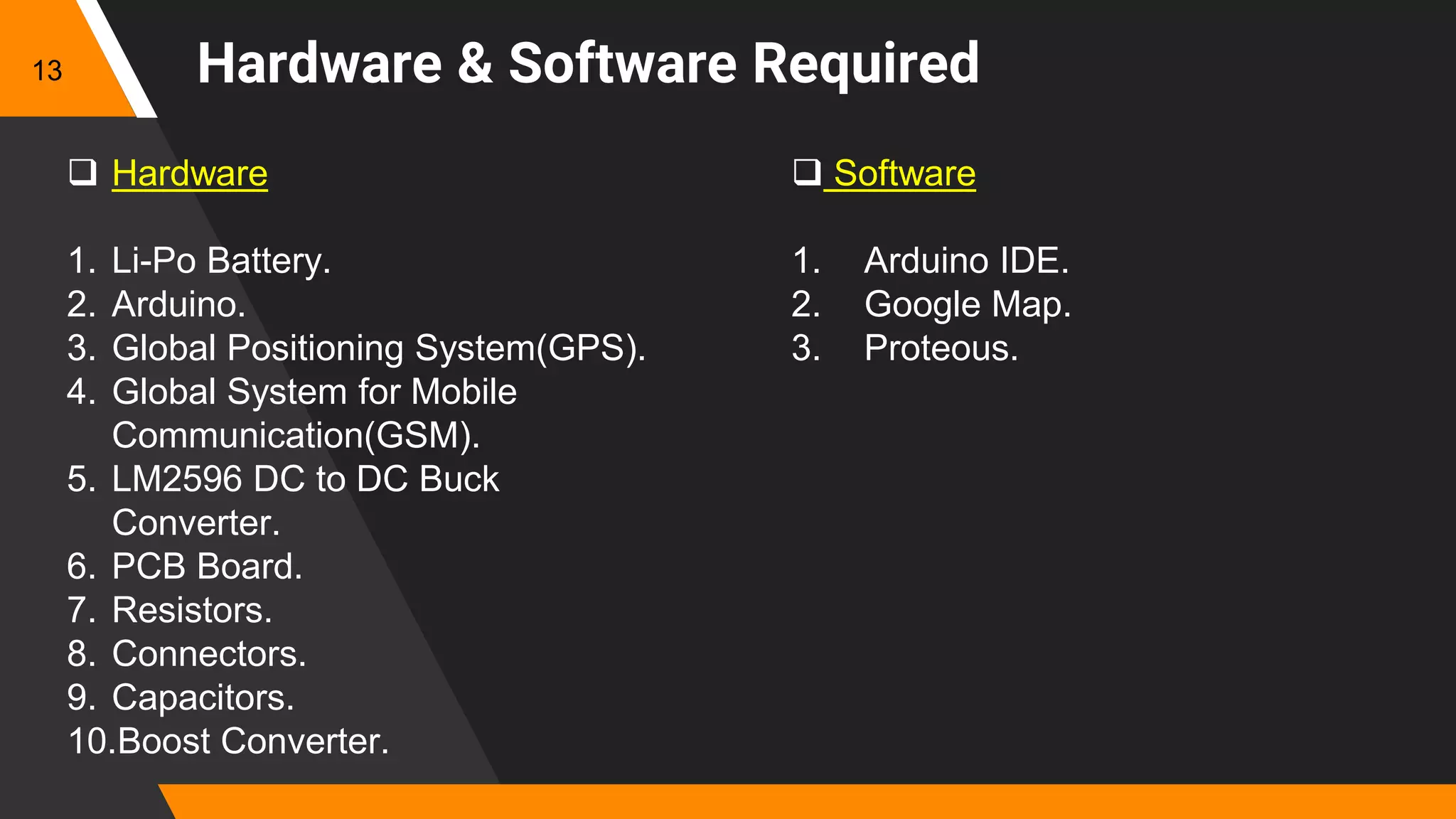 Hardware & Software Required
 Hardware
1. Li-Po Battery.
2. Arduino.
3. Global Positioning System(GPS).
4. Global System for Mobile
Communication(GSM).
5. LM2596 DC to DC Buck
Converter.
6. PCB Board.
7. Resistors.
8. Connectors.
9. Capacitors.
10.Boost Converter.
 Software
1. Arduino IDE.
2. Google Map.
3. Proteous.
13
 