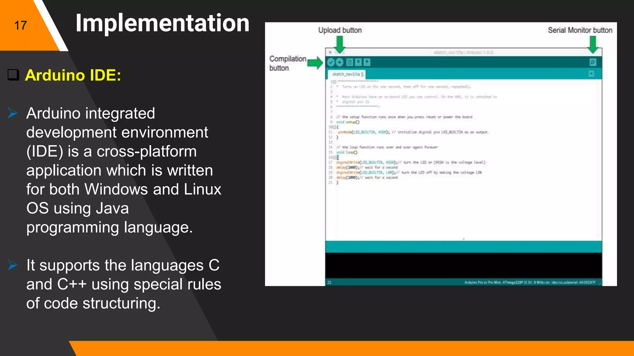 Implementation
 Arduino IDE:
 Arduino integrated
development environment
(IDE) is a cross-platform
application which is written
for both Windows and Linux
OS using Java
programming language.
 It supports the languages C
and C++ using special rules
of code structuring.
17
 
