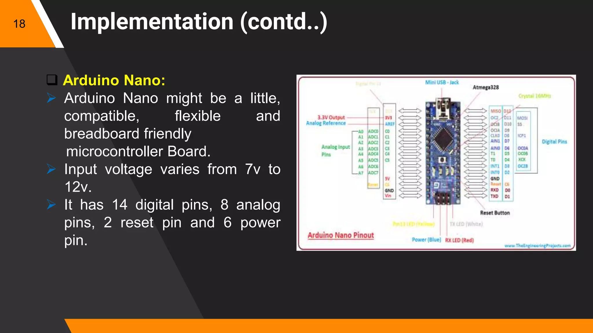 Implementation (contd..)
 Arduino Nano:
 Arduino Nano might be a little,
compatible, flexible and
breadboard friendly
microcontroller Board.
 Input voltage varies from 7v to
12v.
 It has 14 digital pins, 8 analog
pins, 2 reset pin and 6 power
pin.
18
 