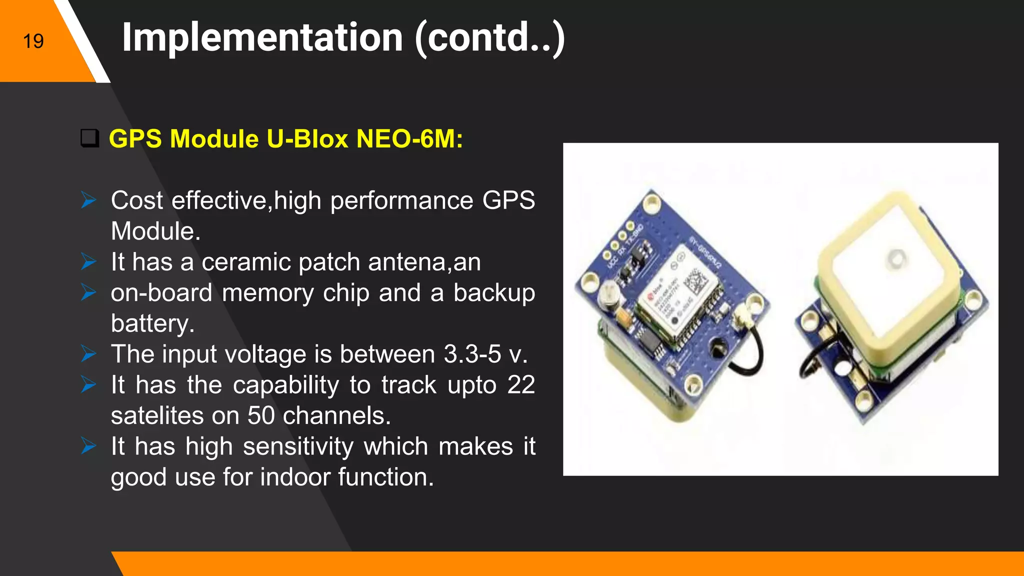 Implementation (contd..)
 GPS Module U-Blox NEO-6M:
 Cost effective,high performance GPS
Module.
 It has a ceramic patch antena,an
 on-board memory chip and a backup
battery.
 The input voltage is between 3.3-5 v.
 It has the capability to track upto 22
satelites on 50 channels.
 It has high sensitivity which makes it
good use for indoor function.
19
 