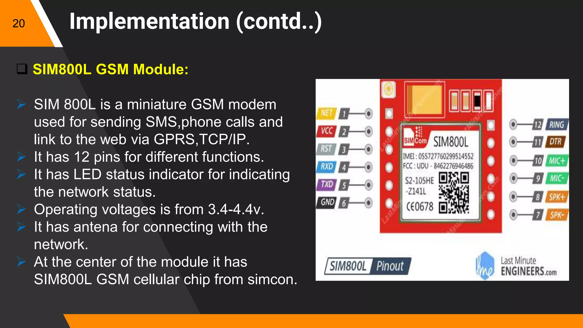 Implementation (contd..)
 SIM800L GSM Module:
 SIM 800L is a miniature GSM modem
used for sending SMS,phone calls and
link to the web via GPRS,TCP/IP.
 It has 12 pins for different functions.
 It has LED status indicator for indicating
the network status.
 Operating voltages is from 3.4-4.4v.
 It has antena for connecting with the
network.
 At the center of the module it has
SIM800L GSM cellular chip from simcon.
20
 