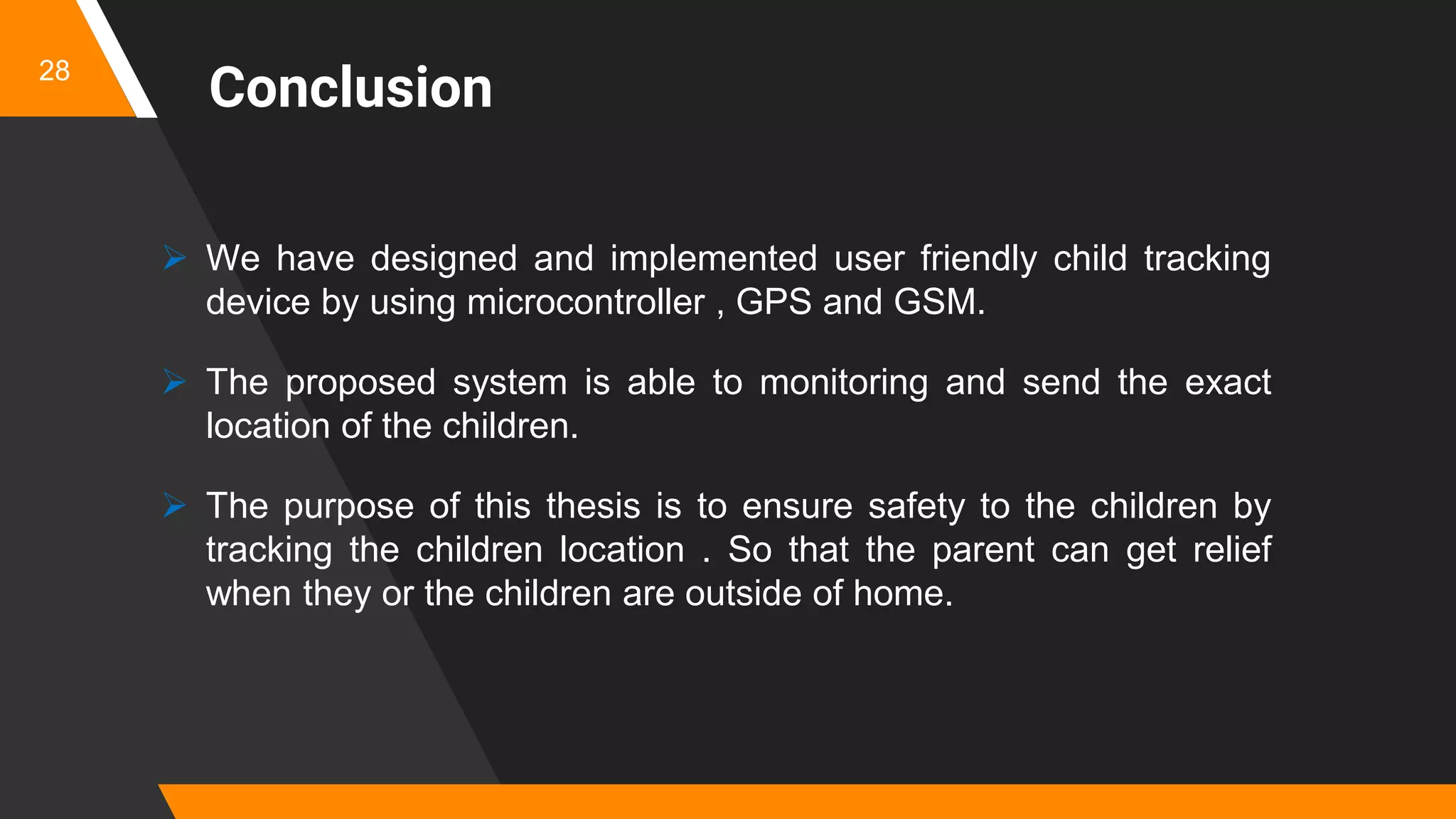 Conclusion
 We have designed and implemented user friendly child tracking
device by using microcontroller , GPS and GSM.
 The proposed system is able to monitoring and send the exact
location of the children.
 The purpose of this thesis is to ensure safety to the children by
tracking the children location . So that the parent can get relief
when they or the children are outside of home.
28
 