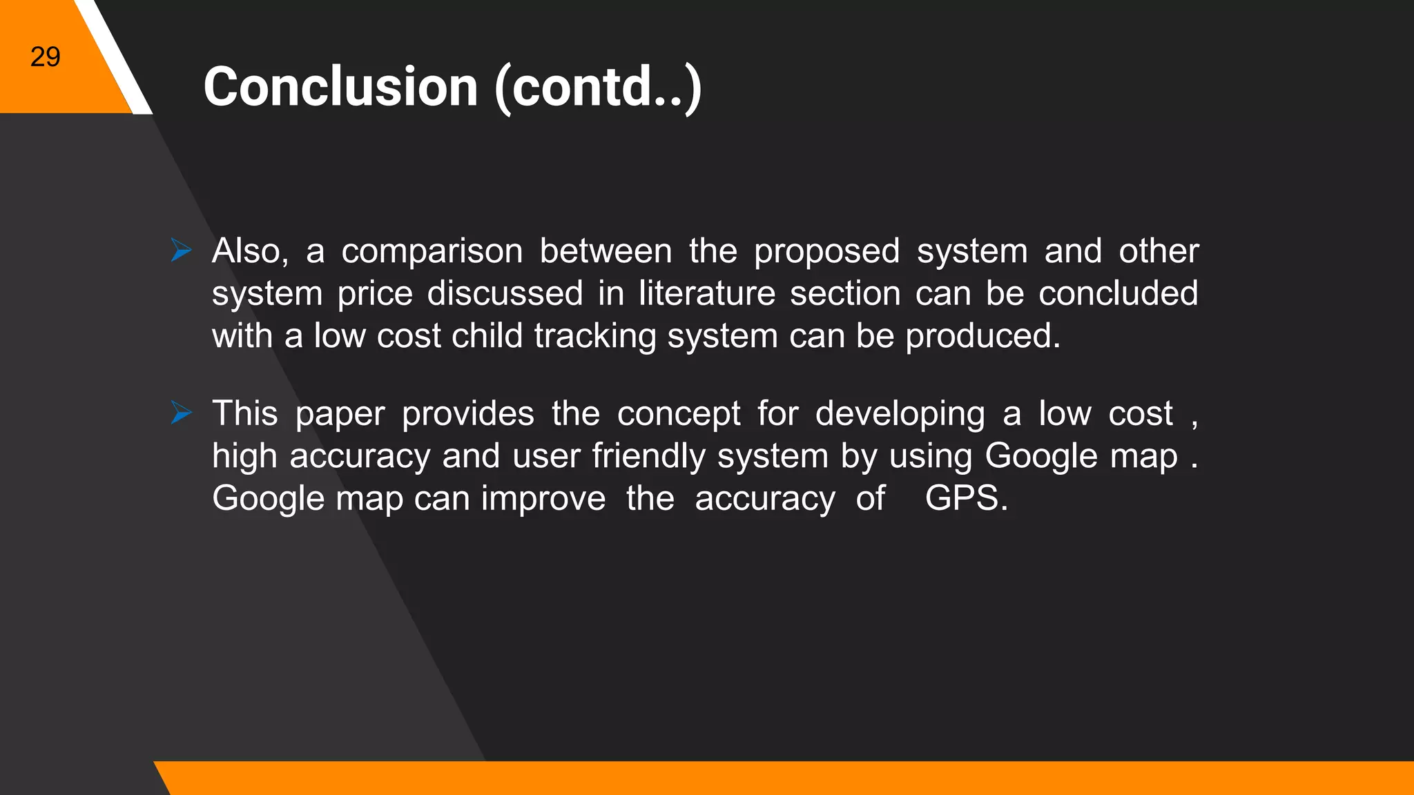 Conclusion (contd..)
 Also, a comparison between the proposed system and other
system price discussed in literature section can be concluded
with a low cost child tracking system can be produced.
 This paper provides the concept for developing a low cost ,
high accuracy and user friendly system by using Google map .
Google map can improve the accuracy of GPS.
29
 