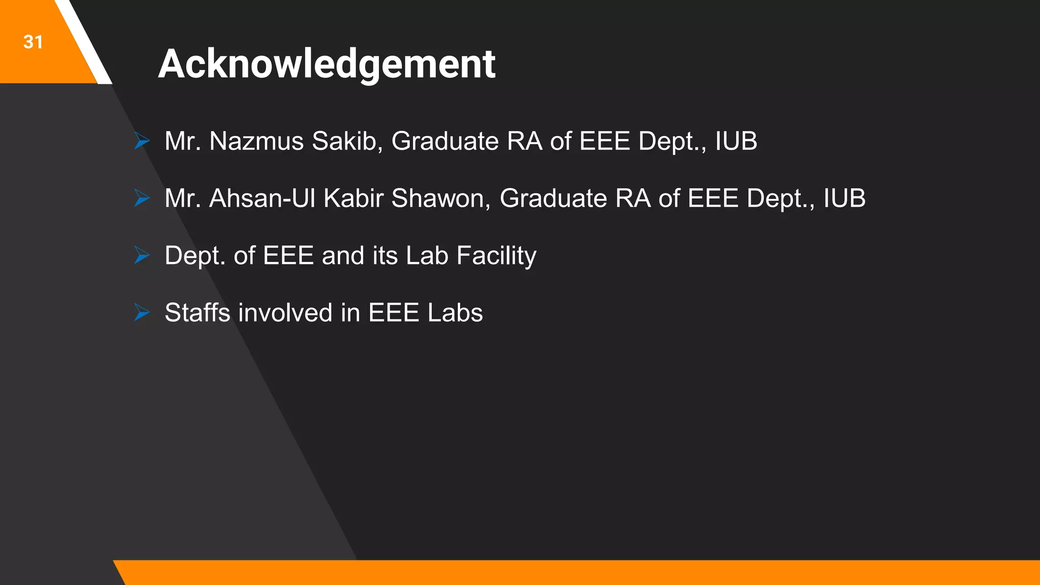 31
Acknowledgement
 Mr. Nazmus Sakib, Graduate RA of EEE Dept., IUB
 Mr. Ahsan-Ul Kabir Shawon, Graduate RA of EEE Dept., IUB
 Dept. of EEE and its Lab Facility
 Staffs involved in EEE Labs
 