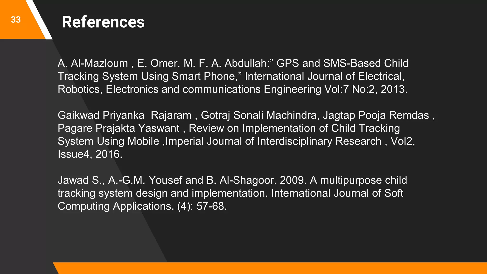33
A. Al-Mazloum , E. Omer, M. F. A. Abdullah:” GPS and SMS-Based Child
Tracking System Using Smart Phone,” International Journal of Electrical,
Robotics, Electronics and communications Engineering Vol:7 No:2, 2013.
Gaikwad Priyanka Rajaram , Gotraj Sonali Machindra, Jagtap Pooja Remdas ,
Pagare Prajakta Yaswant , Review on Implementation of Child Tracking
System Using Mobile ,Imperial Journal of Interdisciplinary Research , Vol2,
Issue4, 2016.
Jawad S., A.-G.M. Yousef and B. Al-Shagoor. 2009. A multipurpose child
tracking system design and implementation. International Journal of Soft
Computing Applications. (4): 57-68.
References
 