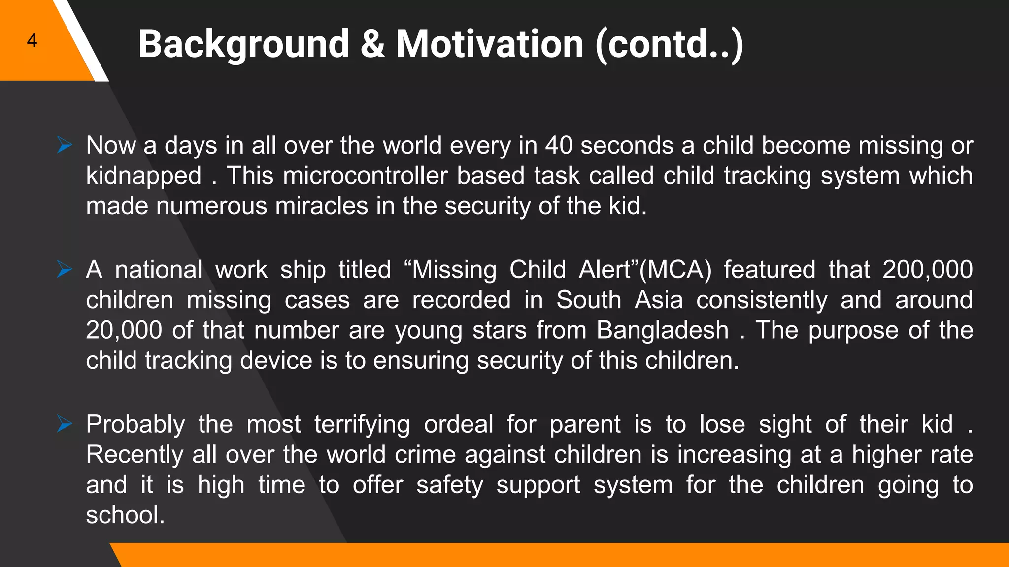 Background & Motivation (contd..)
 Now a days in all over the world every in 40 seconds a child become missing or
kidnapped . This microcontroller based task called child tracking system which
made numerous miracles in the security of the kid.
 A national work ship titled “Missing Child Alert”(MCA) featured that 200,000
children missing cases are recorded in South Asia consistently and around
20,000 of that number are young stars from Bangladesh . The purpose of the
child tracking device is to ensuring security of this children.
 Probably the most terrifying ordeal for parent is to lose sight of their kid .
Recently all over the world crime against children is increasing at a higher rate
and it is high time to offer safety support system for the children going to
school.
4
 