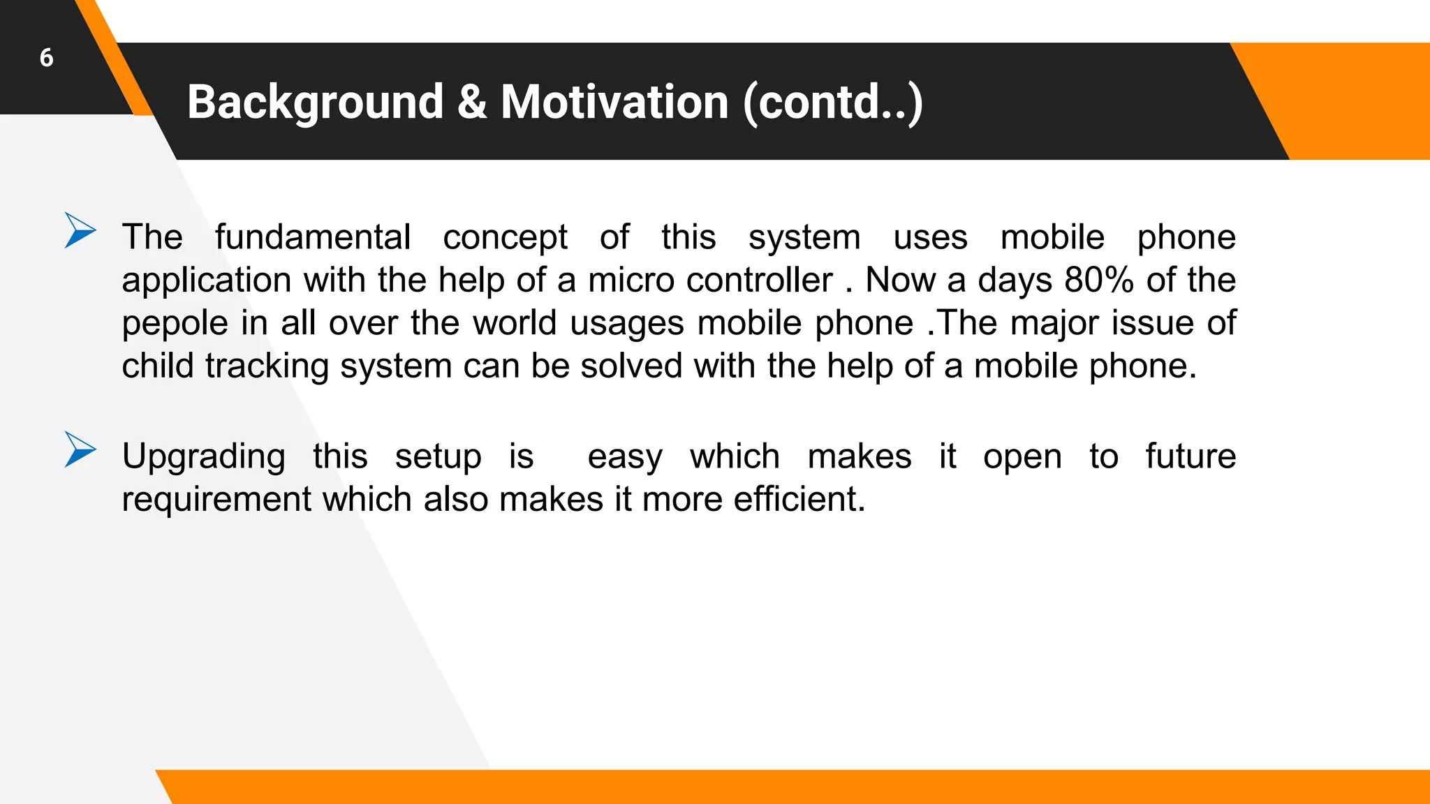 Background & Motivation (contd..)
 The fundamental concept of this system uses mobile phone
application with the help of a micro controller . Now a days 80% of the
pepole in all over the world usages mobile phone .The major issue of
child tracking system can be solved with the help of a mobile phone.
 Upgrading this setup is easy which makes it open to future
requirement which also makes it more efficient.
6
 
