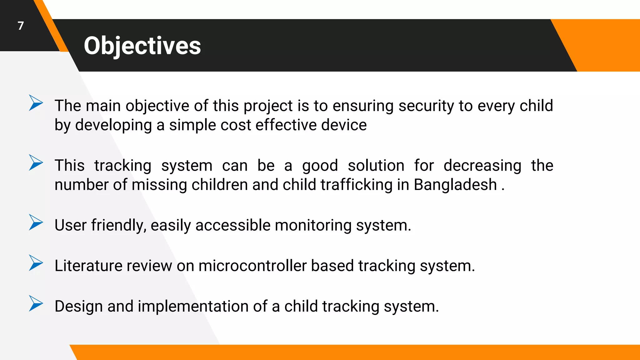 Objectives
 The main objective of this project is to ensuring security to every child
by developing a simple cost effective device
 This tracking system can be a good solution for decreasing the
number of missing children and child trafficking in Bangladesh .
 User friendly, easily accessible monitoring system.
 Literature review on microcontroller based tracking system.
 Design and implementation of a child tracking system.
7
 