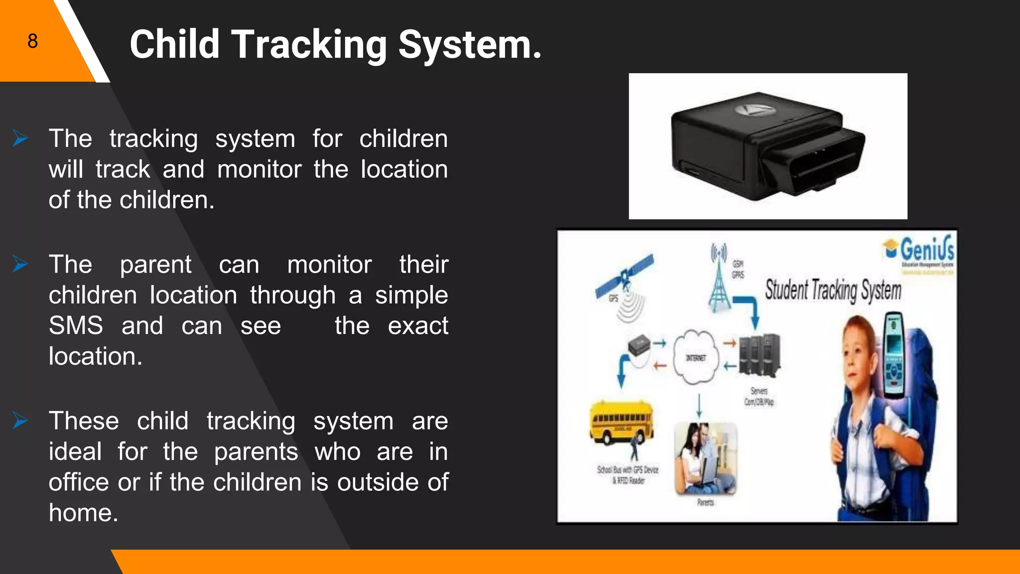  The tracking system for children
will track and monitor the location
of the children.
 The parent can monitor their
children location through a simple
SMS and can see the exact
location.
 These child tracking system are
ideal for the parents who are in
office or if the children is outside of
home.
8
Child Tracking System.
 