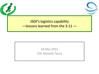 JSDF’s logistics capability
—lessons learned from the 3-11 —




          16 Mar 2012
        COL Naoyuki Taura
 