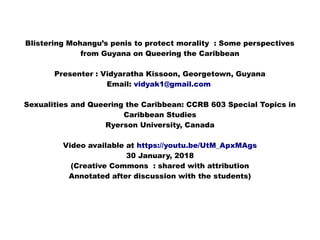 Blistering Mohangu’s penis to protect morality : Some perspectives
from Guyana on Queering the Caribbean
Presenter : Vidyaratha Kissoon, Georgetown, Guyana
Email: vidyak1@gmail.com
Sexualities and Queering the Caribbean: CCRB 603 Special Topics in
Caribbean Studies
Ryerson University, Canada
Video available at https://youtu.be/UtM_ApxMAgs
30 January, 2018
(Creative Commons : shared with attribution
Annotated after discussion with the students)
 