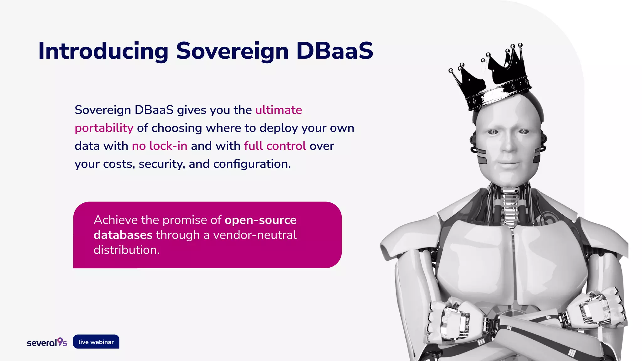 10
live webinar
Introducing Sovereign DBaaS
Sovereign DBaaS gives you the ultimate
portability of choosing where to deploy your own
data with no lock-in and with full control over
your costs, security, and conﬁguration.
Achieve the promise of open-source
databases through a vendor-neutral
distribution.
 