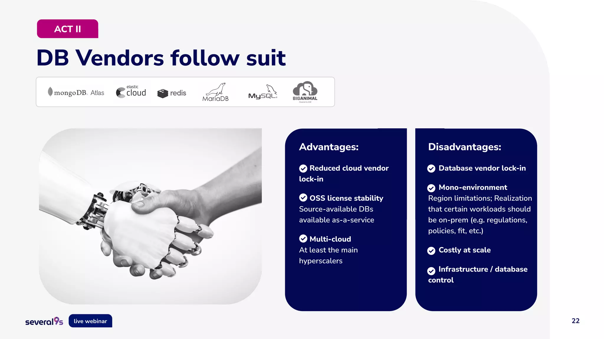 22
live webinar
DB Vendors follow suit
ACT II
Advantages:
Reduced cloud vendor
lock-in
OSS license stability
Source-available DBs
available as-a-service
Multi-cloud
At least the main
hyperscalers
Disadvantages:
Database vendor lock-in
Mono-environment
Region limitations; Realization
that certain workloads should
be on-prem (e.g. regulations,
policies, ﬁt, etc.)
Costly at scale
Infrastructure / database
control
 