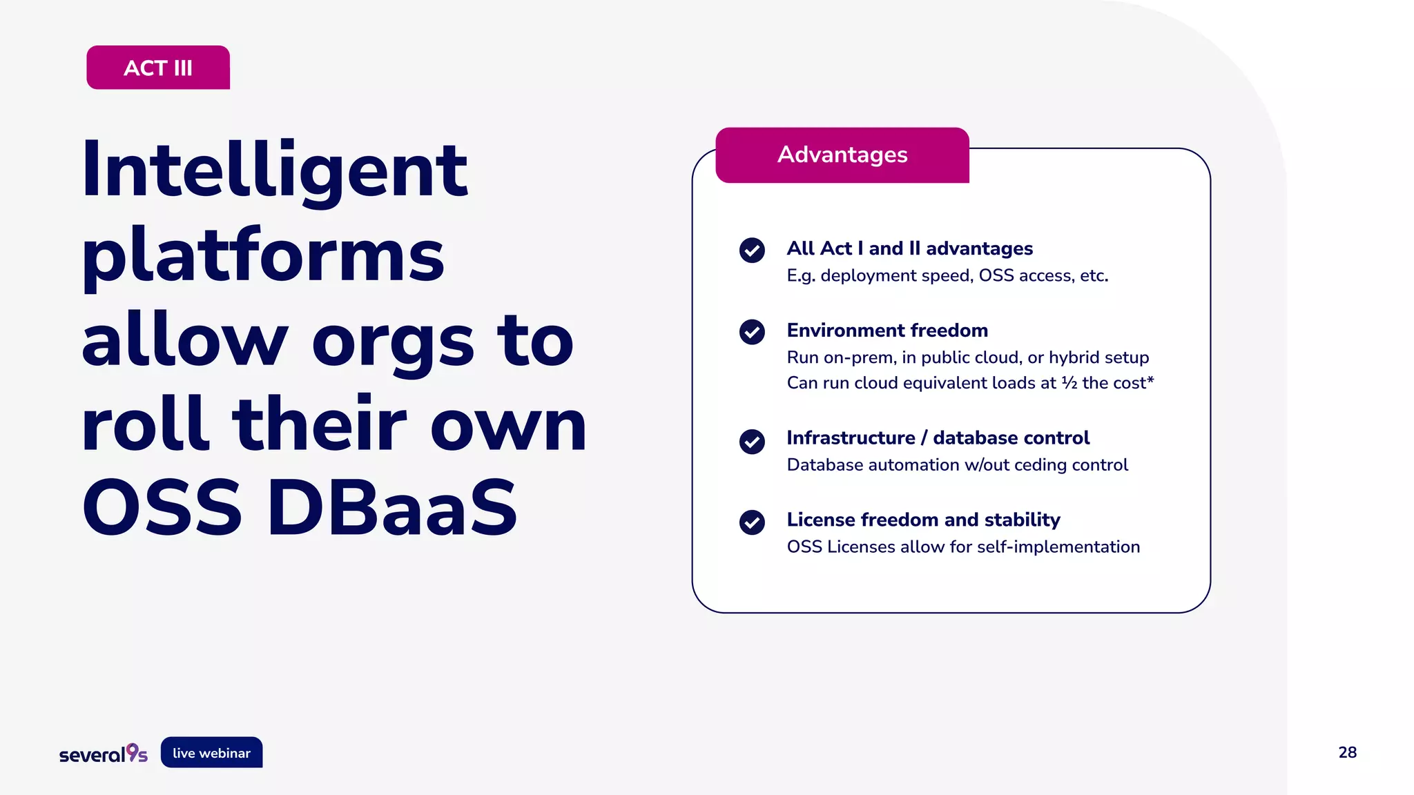 28
live webinar
Intelligent
platforms
allow orgs to
roll their own
OSS DBaaS
All Act I and II advantages
E.g. deployment speed, OSS access, etc.
Environment freedom
Run on-prem, in public cloud, or hybrid setup
Can run cloud equivalent loads at ½ the cost*
Infrastructure / database control
Database automation w/out ceding control
License freedom and stability
OSS Licenses allow for self-implementation
Advantages
ACT III
 