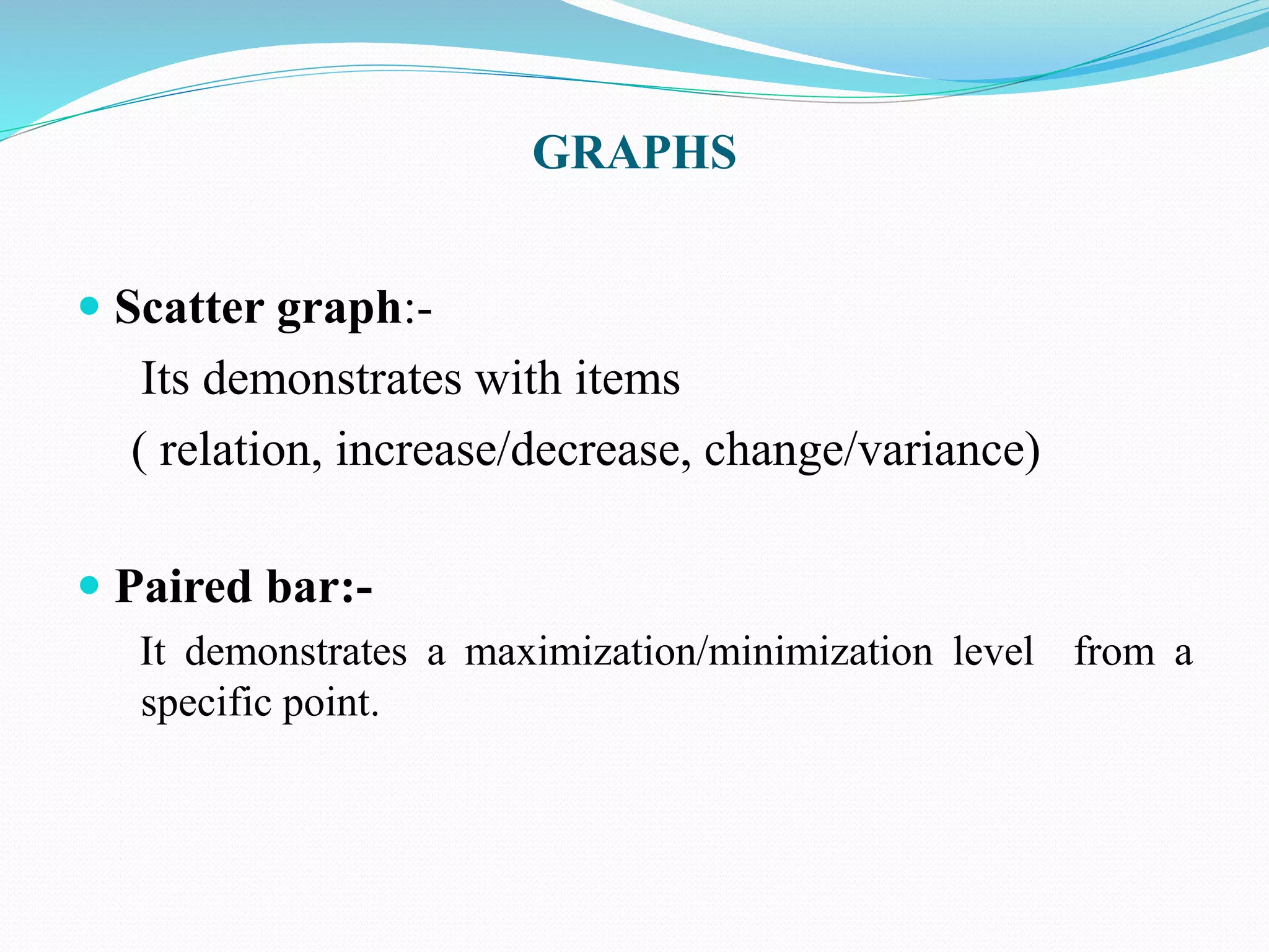 GRAPHS 
 Scatter graph:- 
Its demonstrates with items 
( relation, increase/decrease, change/variance) 
 Paired bar:- 
It demonstrates a maximization/minimization level from a 
specific point. 
 