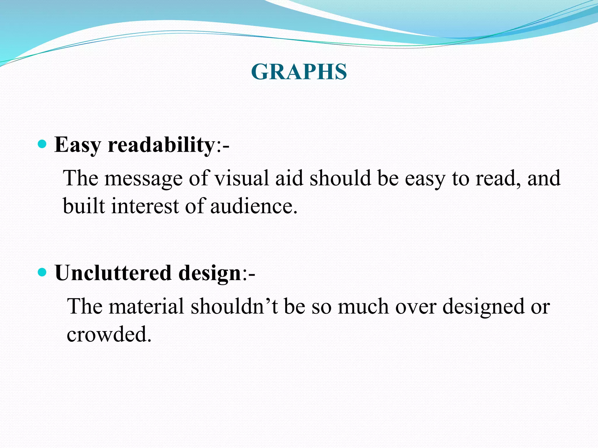 GRAPHS 
 Easy readability:- 
The message of visual aid should be easy to read, and 
built interest of audience. 
 Uncluttered design:- 
The material shouldn’t be so much over designed or 
crowded. 
 
