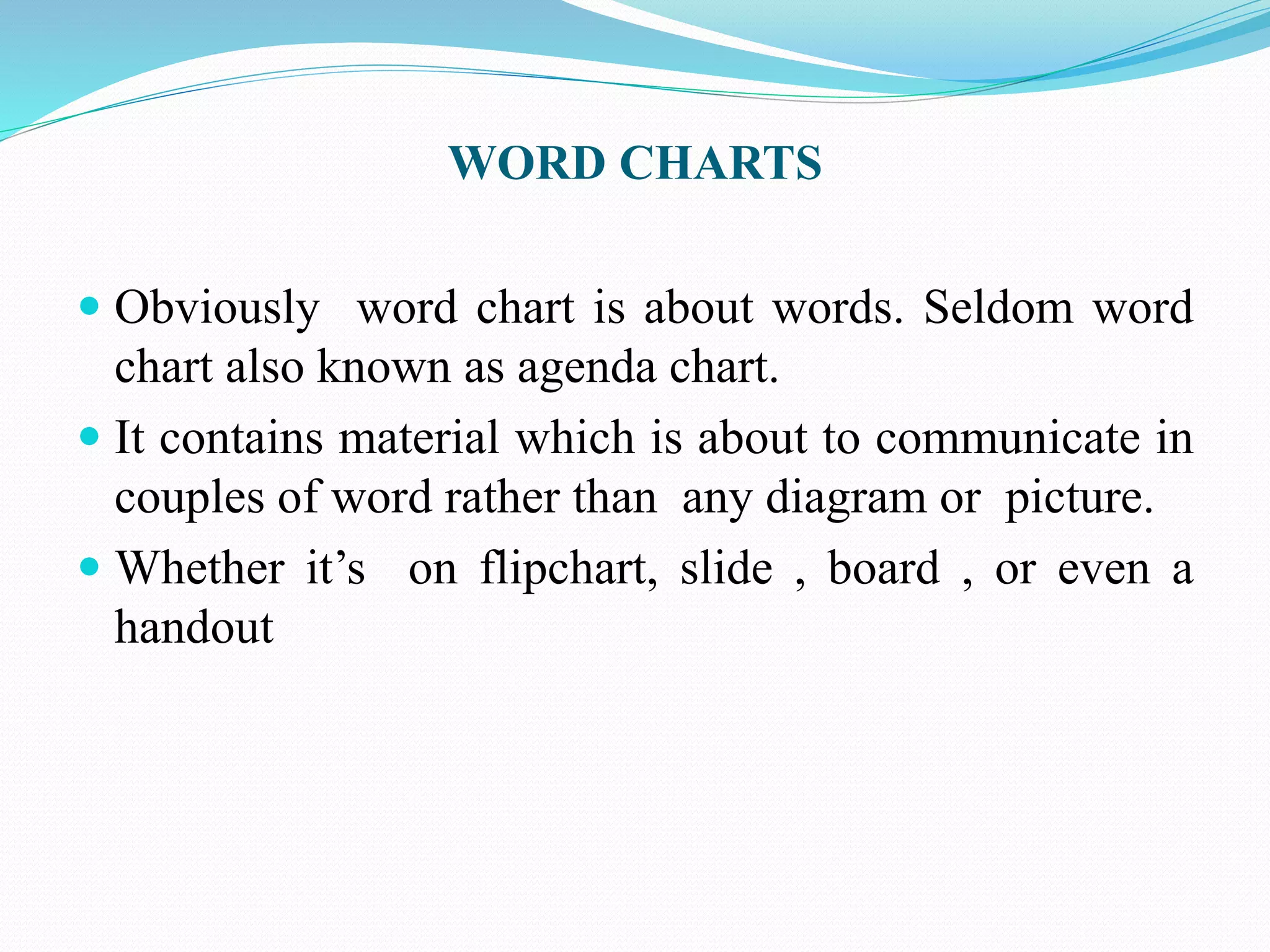 WORD CHARTS 
 Obviously word chart is about words. Seldom word 
chart also known as agenda chart. 
 It contains material which is about to communicate in 
couples of word rather than any diagram or picture. 
 Whether it’s on flipchart, slide , board , or even a 
handout 
 