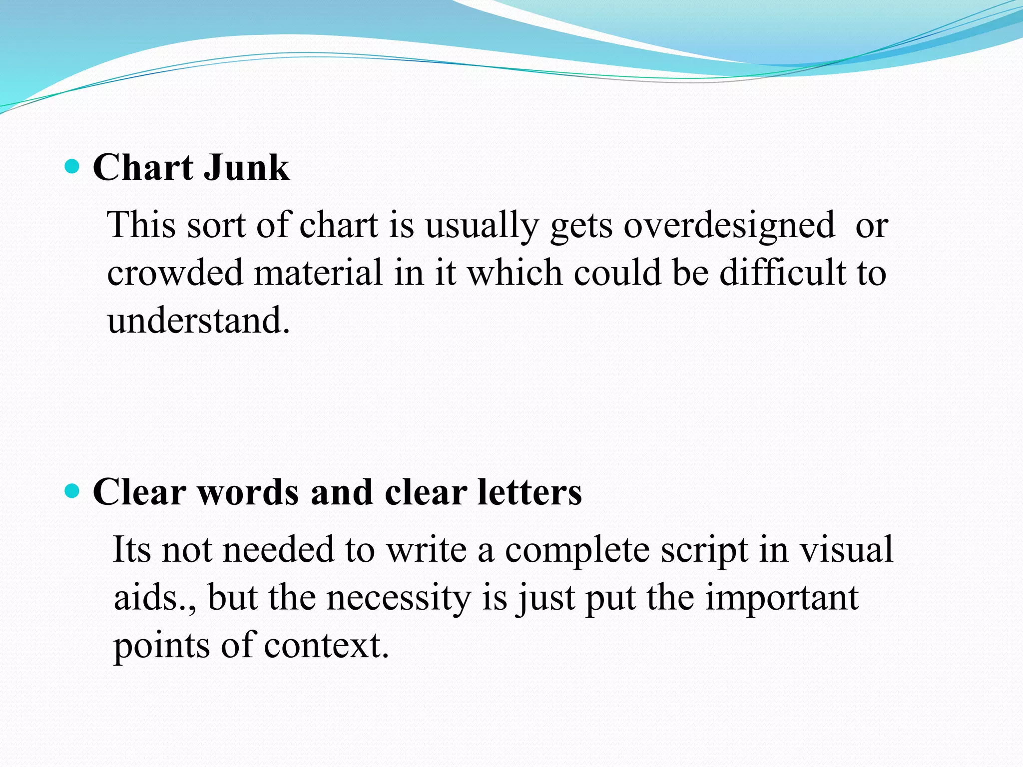  Chart Junk 
This sort of chart is usually gets overdesigned or 
crowded material in it which could be difficult to 
understand. 
 Clear words and clear letters 
Its not needed to write a complete script in visual 
aids., but the necessity is just put the important 
points of context. 
 