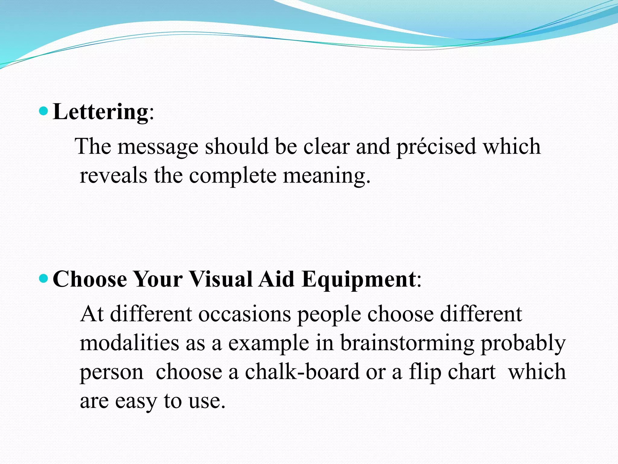 Lettering: 
The message should be clear and précised which 
reveals the complete meaning. 
Choose Your Visual Aid Equipment: 
At different occasions people choose different 
modalities as a example in brainstorming probably 
person choose a chalk-board or a flip chart which 
are easy to use. 
 