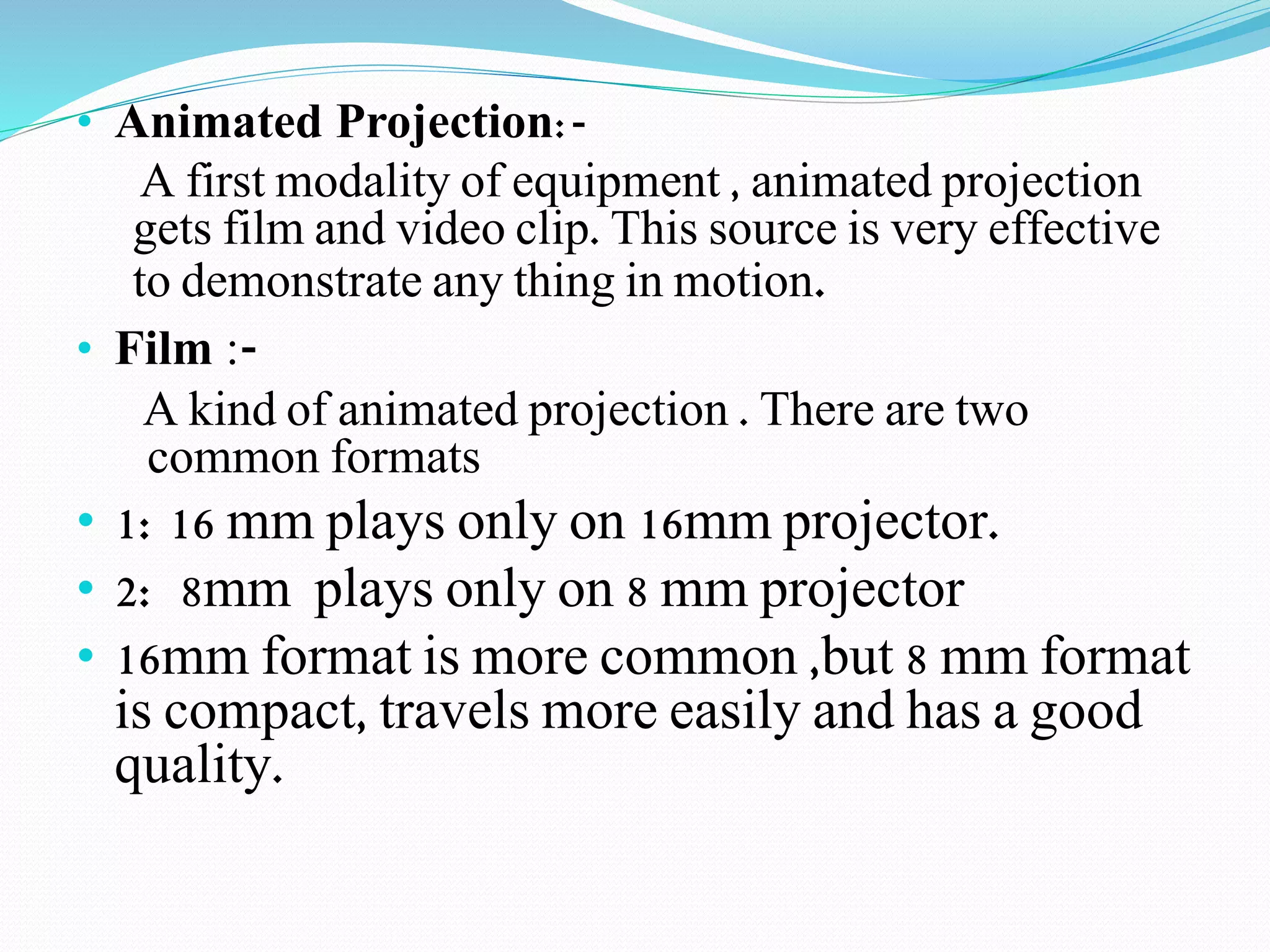 • Animated Projection:- 
A first modality of equipment , animated projection 
gets film and video clip. This source is very effective 
to demonstrate any thing in motion. 
• Film :- 
A kind of animated projection . There are two 
common formats 
• 1: 16 mm plays only on 16mm projector. 
• 2: 8mm plays only on 8 mm projector 
• 16mm format is more common ,but 8 mm format 
is compact, travels more easily and has a good 
quality. 
 