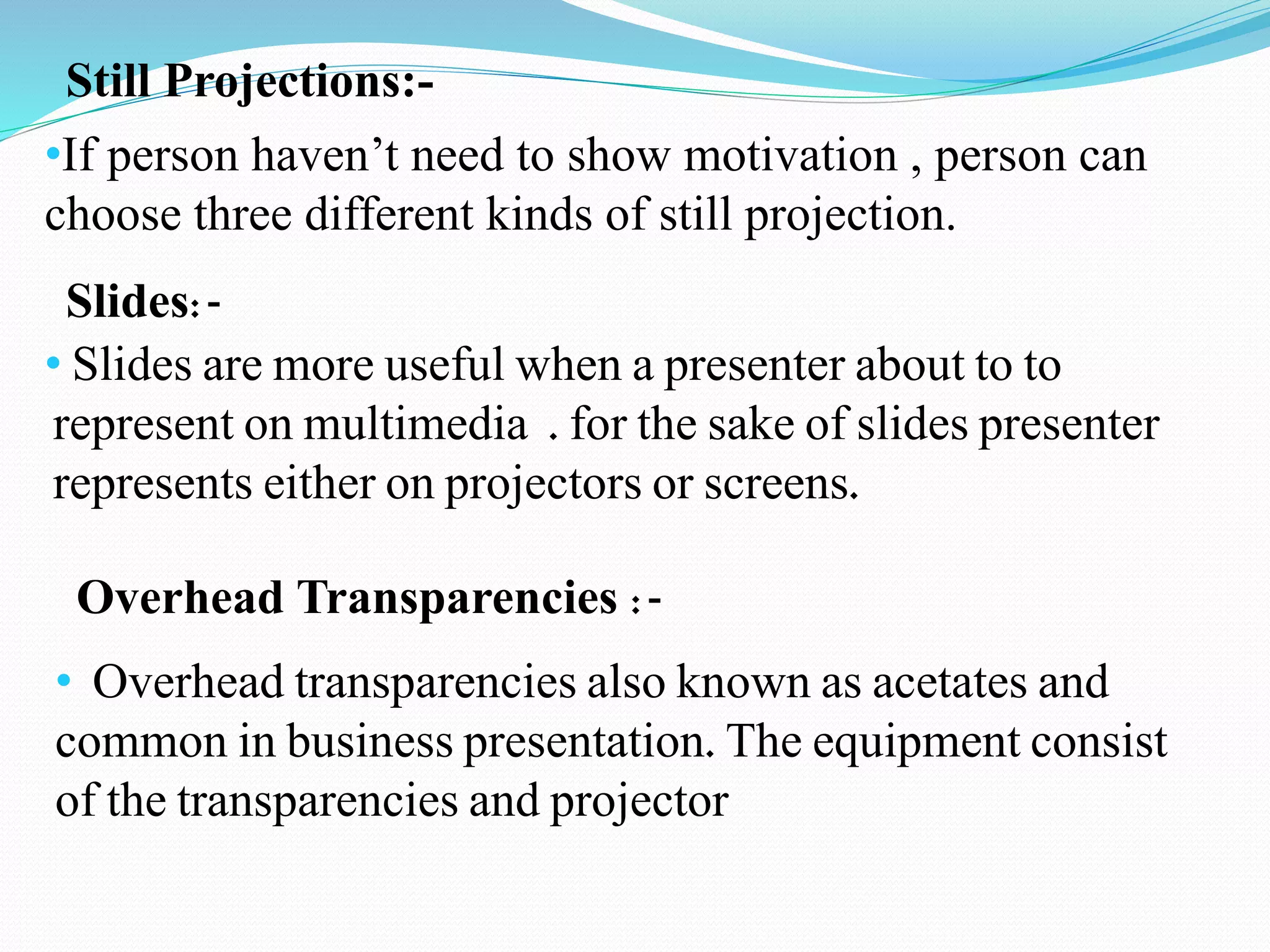 Still Projections:- 
•If person haven’t need to show motivation , person can 
choose three different kinds of still projection. 
Slides:- 
• Slides are more useful when a presenter about to to 
represent on multimedia . for the sake of slides presenter 
represents either on projectors or screens. 
Overhead Transparencies :- 
• Overhead transparencies also known as acetates and 
common in business presentation. The equipment consist 
of the transparencies and projector 
 