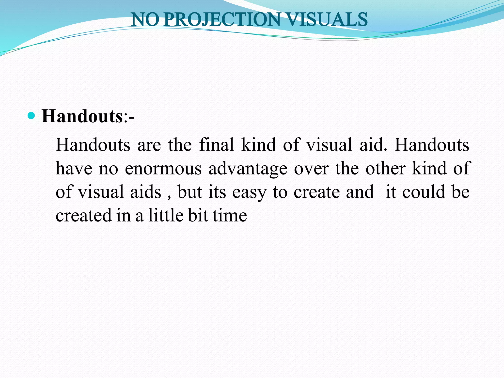 NO PROJECTION VISUALS 
 Handouts:- 
Handouts are the final kind of visual aid. Handouts 
have no enormous advantage over the other kind of 
of visual aids , but its easy to create and it could be 
created in a little bit time 
 