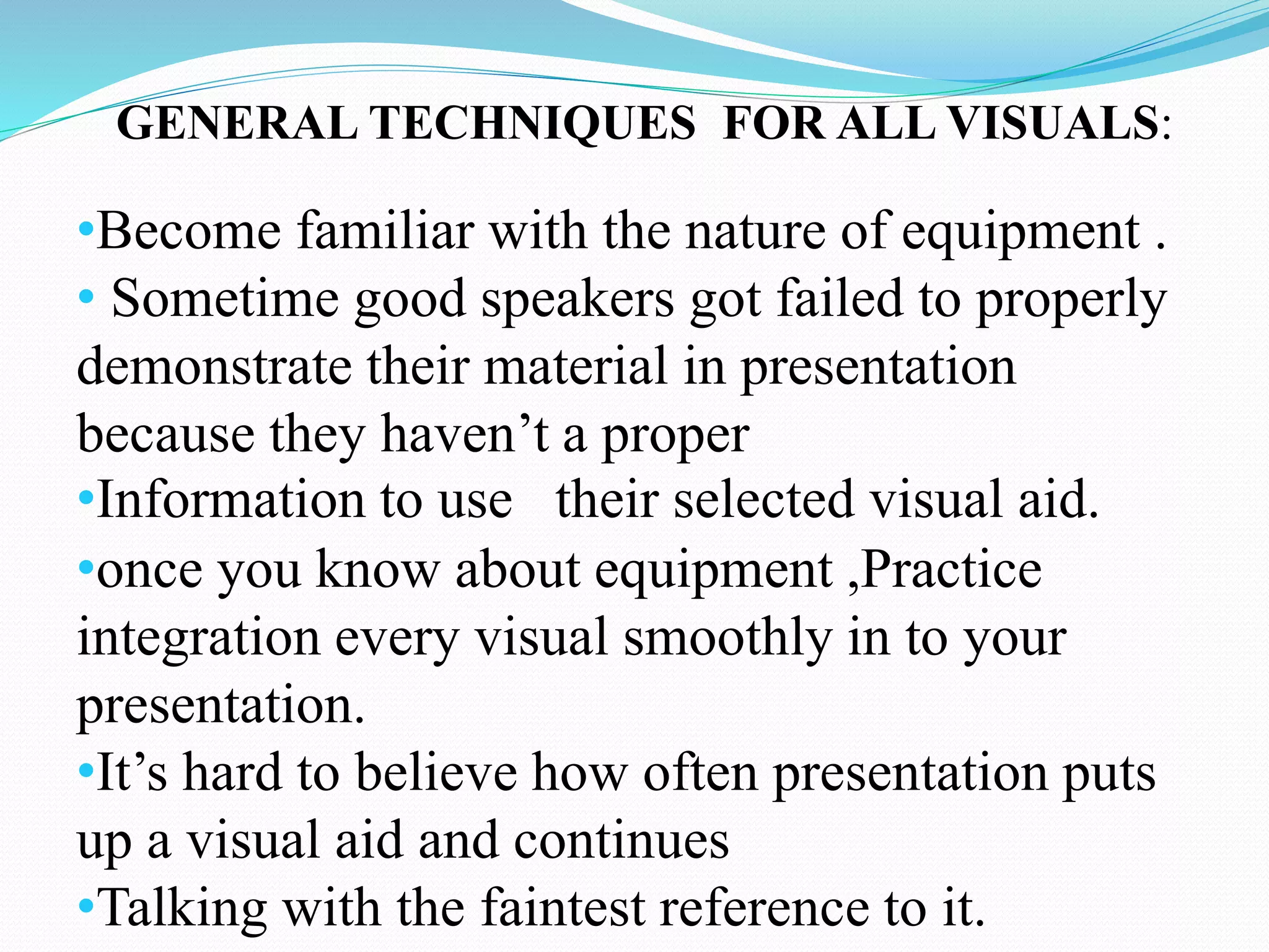 GENERAL TECHNIQUES FOR ALL VISUALS: 
•Become familiar with the nature of equipment . 
• Sometime good speakers got failed to properly 
demonstrate their material in presentation 
because they haven’t a proper 
•Information to use their selected visual aid. 
•once you know about equipment ,Practice 
integration every visual smoothly in to your 
presentation. 
•It’s hard to believe how often presentation puts 
up a visual aid and continues 
•Talking with the faintest reference to it. 
 