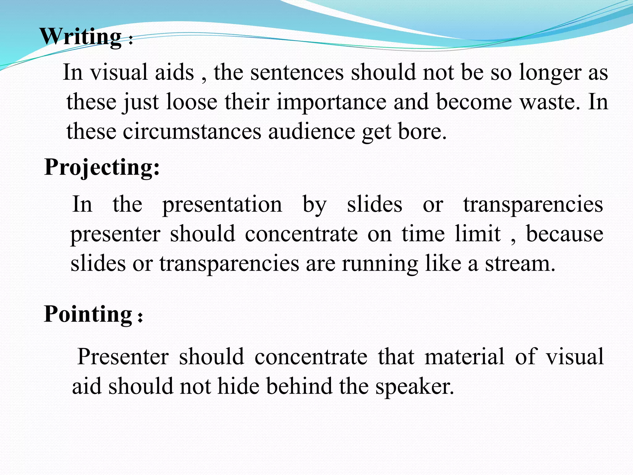 Writing : 
In visual aids , the sentences should not be so longer as 
these just loose their importance and become waste. In 
these circumstances audience get bore. 
Projecting: 
In the presentation by slides or transparencies 
presenter should concentrate on time limit , because 
slides or transparencies are running like a stream. 
Pointing : 
Presenter should concentrate that material of visual 
aid should not hide behind the speaker. 
 