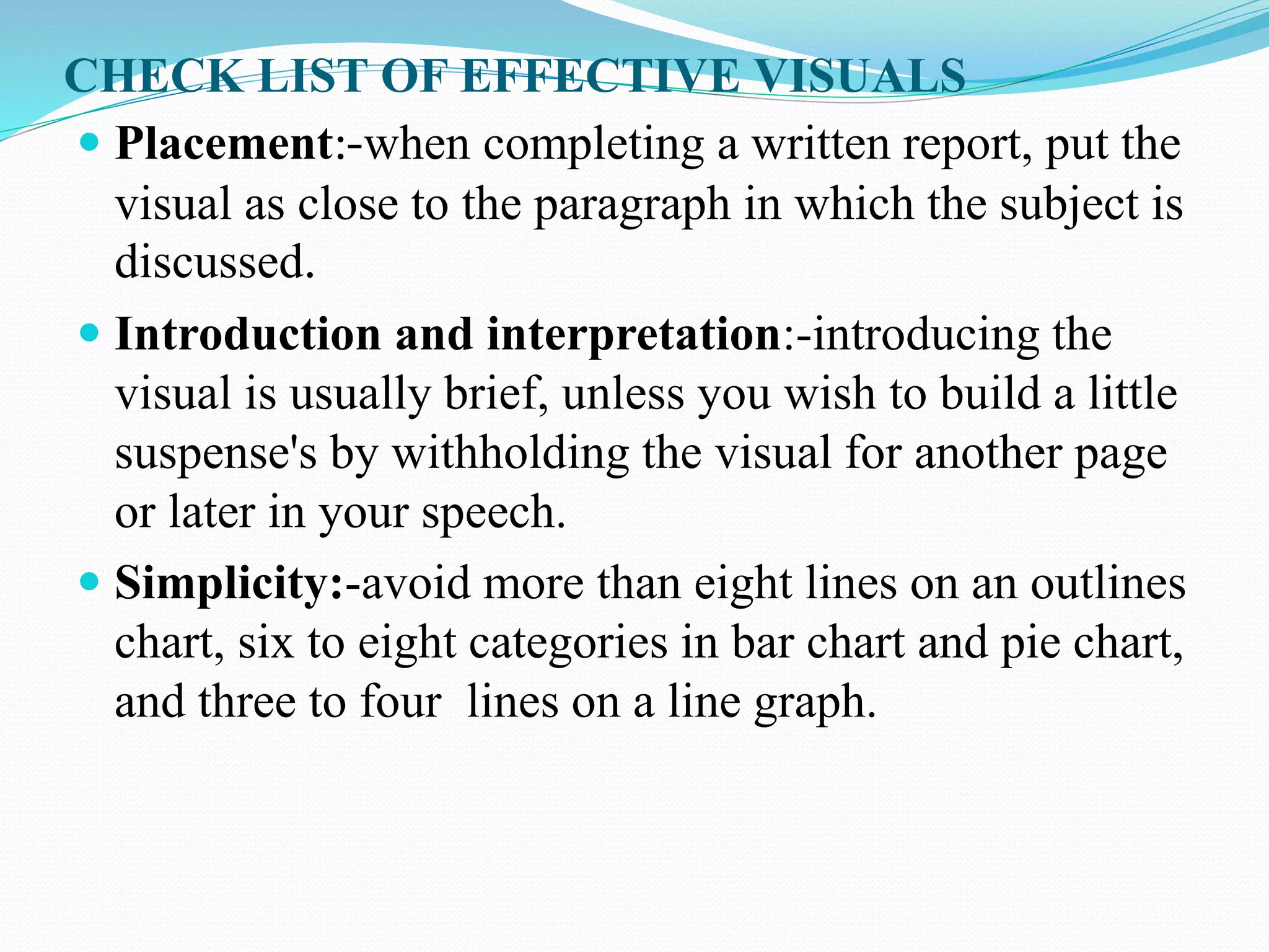 CHECK LIST OF EFFECTIVE VISUALS 
 Placement:-when completing a written report, put the 
visual as close to the paragraph in which the subject is 
discussed. 
 Introduction and interpretation:-introducing the 
visual is usually brief, unless you wish to build a little 
suspense's by withholding the visual for another page 
or later in your speech. 
 Simplicity:-avoid more than eight lines on an outlines 
chart, six to eight categories in bar chart and pie chart, 
and three to four lines on a line graph. 
 