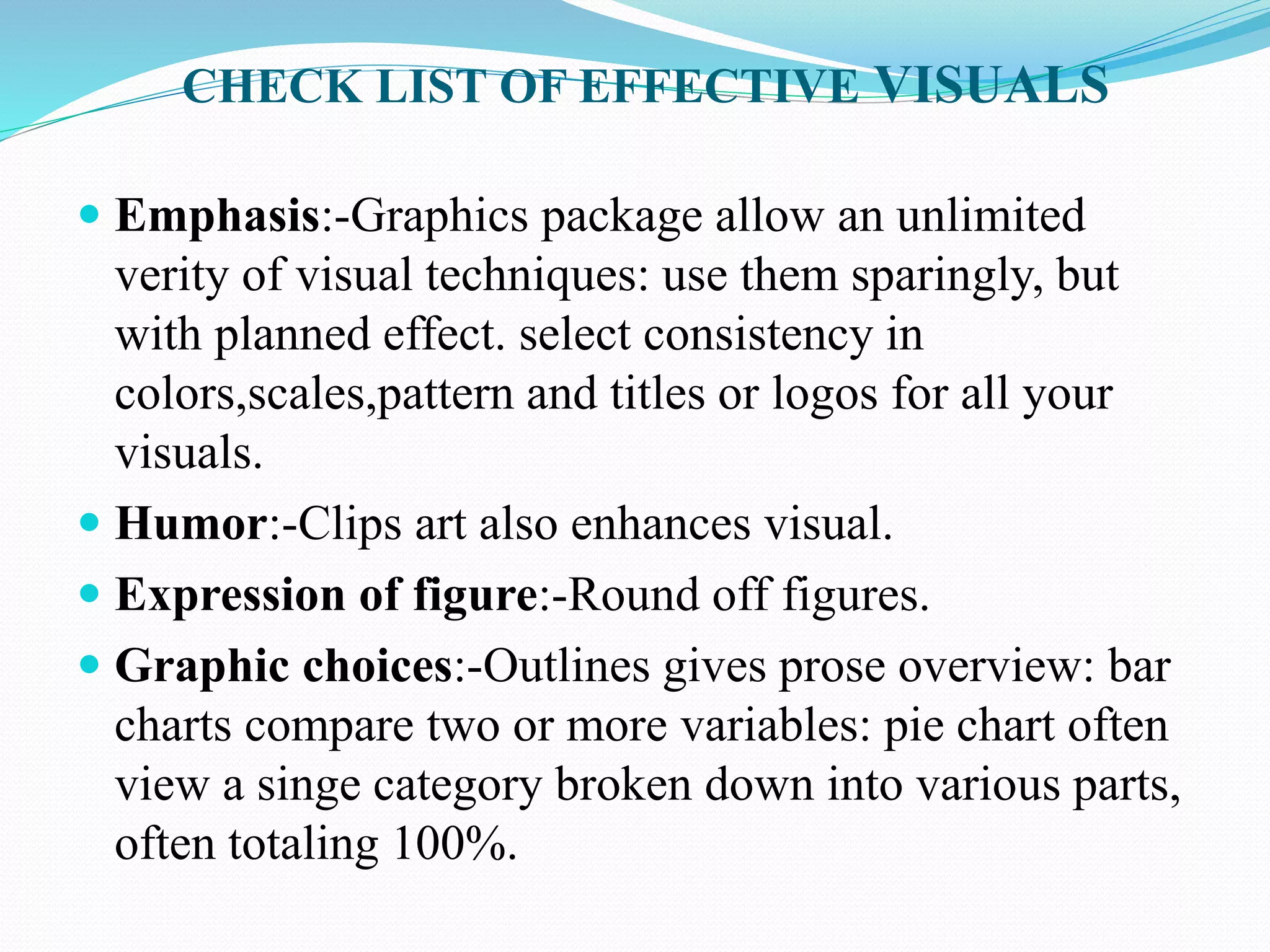 CHECK LIST OF EFFECTIVE VISUALS 
 Emphasis:-Graphics package allow an unlimited 
verity of visual techniques: use them sparingly, but 
with planned effect. select consistency in 
colors,scales,pattern and titles or logos for all your 
visuals. 
 Humor:-Clips art also enhances visual. 
 Expression of figure:-Round off figures. 
 Graphic choices:-Outlines gives prose overview: bar 
charts compare two or more variables: pie chart often 
view a singe category broken down into various parts, 
often totaling 100%. 
 