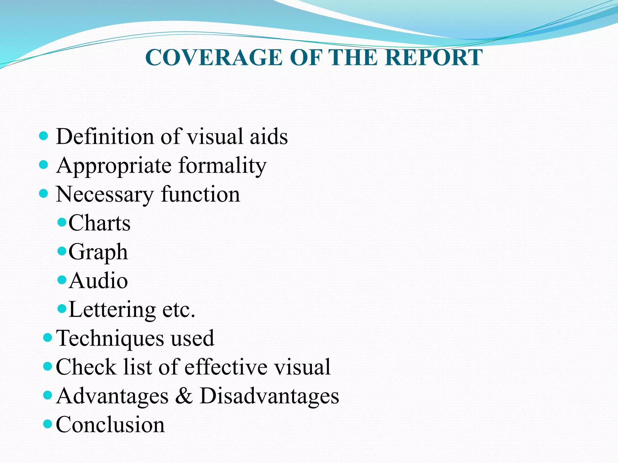 COVERAGE OF THE REPORT 
 Definition of visual aids 
 Appropriate formality 
 Necessary function 
Charts 
Graph 
Audio 
Lettering etc. 
Techniques used 
Check list of effective visual 
Advantages & Disadvantages 
Conclusion 
 