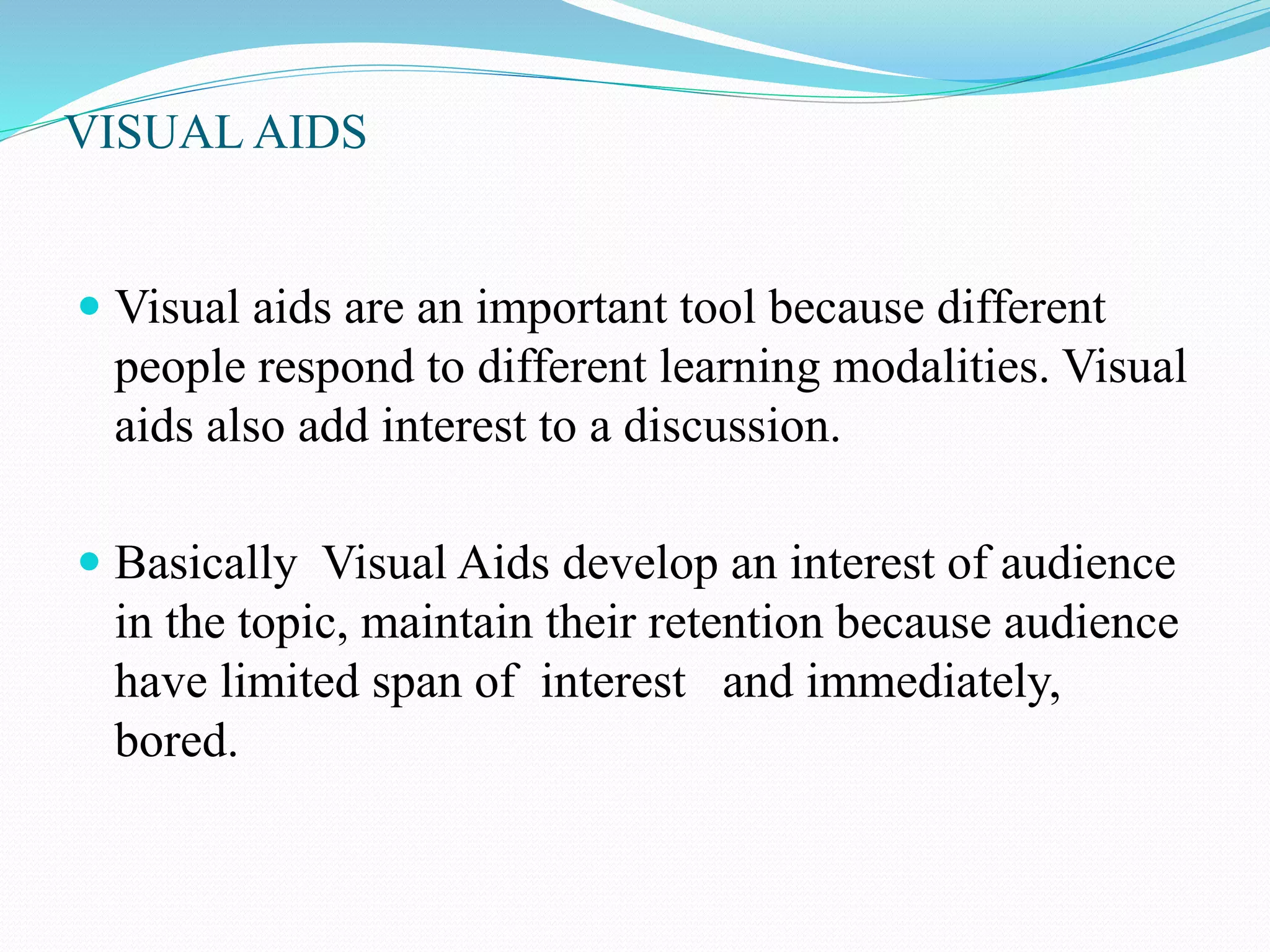 VISUAL AIDS 
 Visual aids are an important tool because different 
people respond to different learning modalities. Visual 
aids also add interest to a discussion. 
 Basically Visual Aids develop an interest of audience 
in the topic, maintain their retention because audience 
have limited span of interest and immediately, 
bored. 
 
