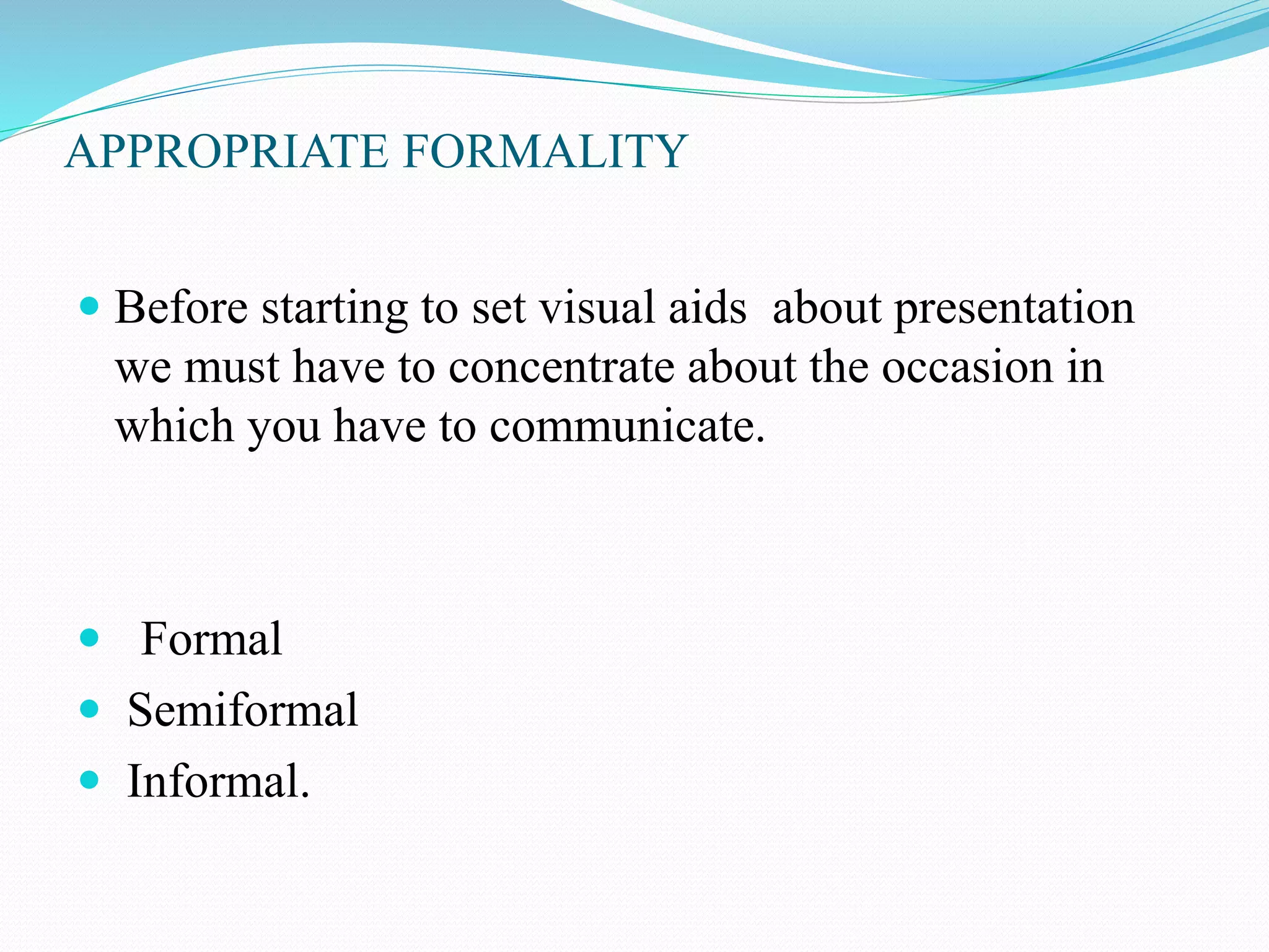APPROPRIATE FORMALITY 
 Before starting to set visual aids about presentation 
we must have to concentrate about the occasion in 
which you have to communicate. 
 Formal 
 Semiformal 
 Informal. 
 