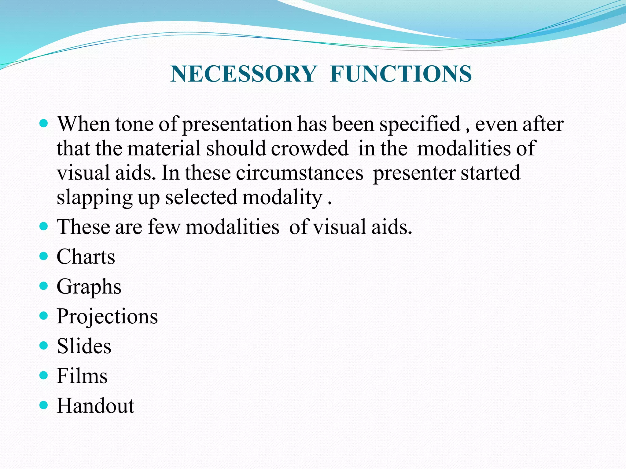 NECESSORY FUNCTIONS 
 When tone of presentation has been specified , even after 
that the material should crowded in the modalities of 
visual aids. In these circumstances presenter started 
slapping up selected modality . 
 These are few modalities of visual aids. 
 Charts 
 Graphs 
 Projections 
 Slides 
 Films 
 Handout 
 