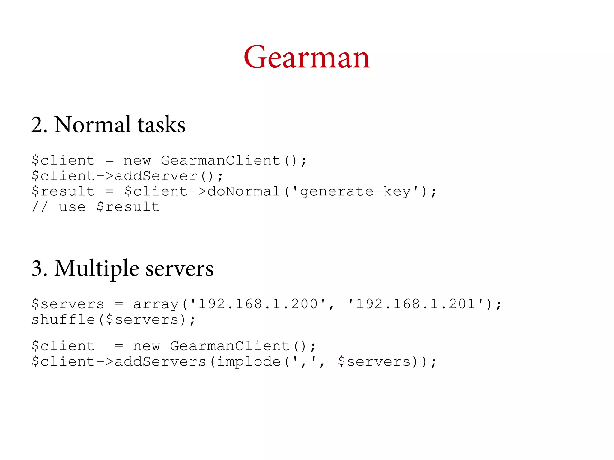 Gearman
2. Normal tasks
$client = new GearmanClient();
$client->addServer();
$result = $client->doNormal('generate-key');
// use $result

3. Multiple servers
$servers = array('192.168.1.200', '192.168.1.201');
shuffle($servers);
$client = new GearmanClient();
$client->addServers(implode(',', $servers));

 